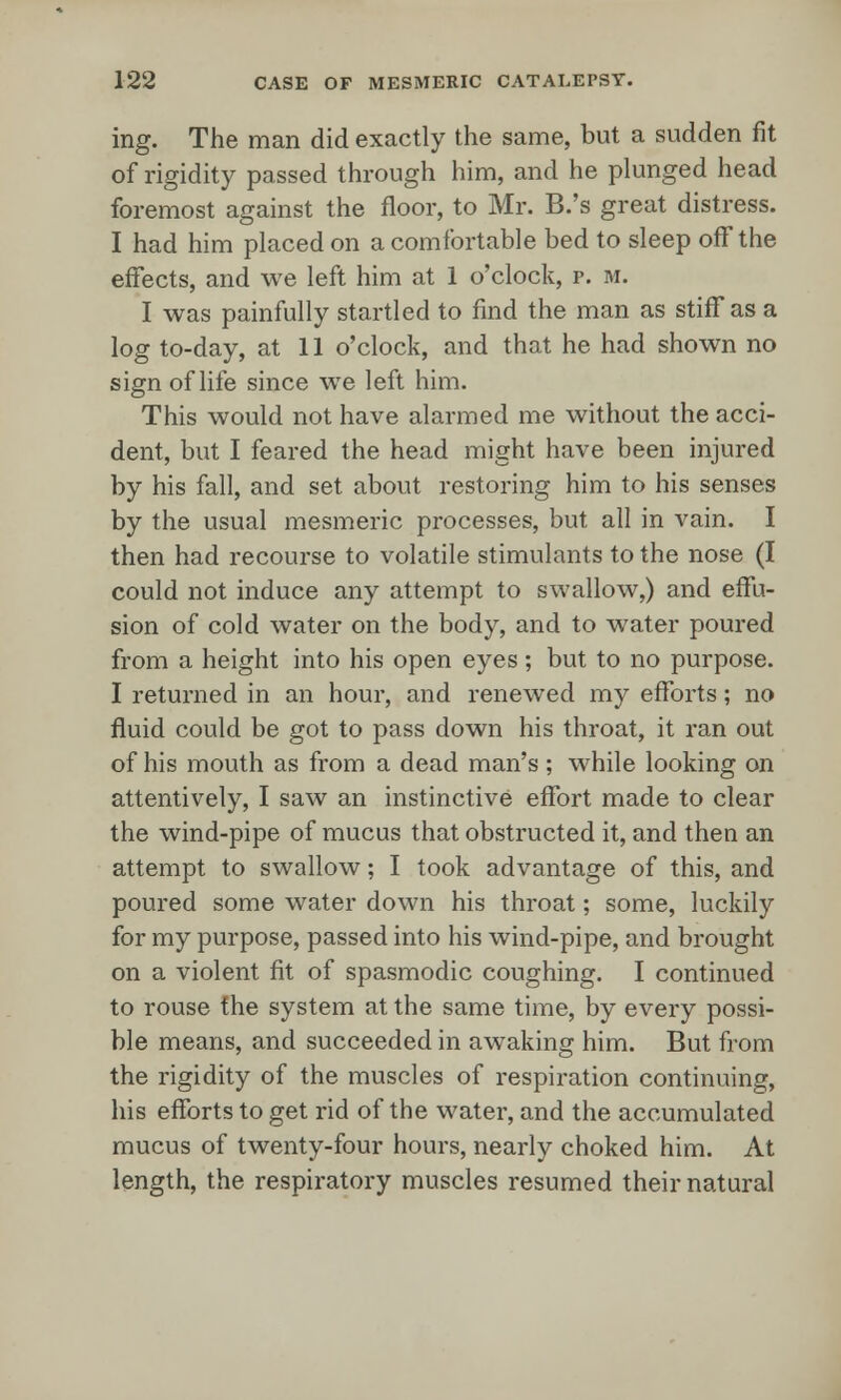 ing. The man did exactly the same, but a sudden fit of rigidity passed through him, and he plunged head foremost against the floor, to Mr. B.'s great distress. I had him placed on a comfortable bed to sleep off the effects, and we left him at 1 o'clock, r. m. I was painfully startled to find the man as stiff as a log to-day, at 11 o'clock, and that he had shown no sign of life since we left him. This would not have alarmed me without the acci- dent, but I feared the head might have been injured by his fall, and set about restoring him to his senses by the usual mesmeric processes, but all in vain. I then had recourse to volatile stimulants to the nose (I could not induce any attempt to swallow,) and effu- sion of cold water on the body, and to water poured from a height into his open eyes ; but to no purpose. I returned in an hour, and renewed my efforts; no fluid could be got to pass down his throat, it ran out of his mouth as from a dead man's ; while looking on attentively, I saw an instinctive effort made to clear the wind-pipe of mucus that obstructed it, and then an attempt to swallow; I took advantage of this, and poured some water down his throat; some, luckily for my purpose, passed into his wind-pipe, and brought on a violent fit of spasmodic coughing. I continued to rouse the system at the same time, by every possi- ble means, and succeeded in awaking him. But from the rigidity of the muscles of respiration continuing, his efforts to get rid of the water, and the accumulated mucus of twenty-four hours, nearly choked him. At length, the respiratory muscles resumed their natural