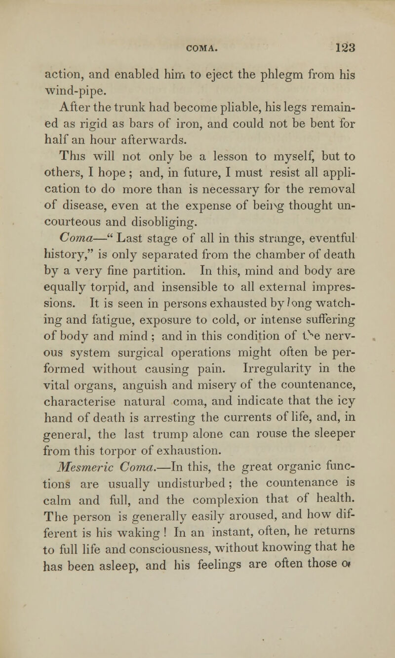 action, and enabled him to eject the phlegm from his wind-pipe. After the trunk had become pliable, his legs remain- ed as rigid as bars of iron, and could not be bent for half an hour afterwards. This will not only be a lesson to myself, but to others, I hope; and, in future, I must resist all appli- cation to do more than is necessary for the removal of disease, even at the expense of bemg thought un- courteous and disobliging. Coma— Last stage of all in this strange, eventful history, is only separated from the chamber of death by a very fine partition. In this, mind and body are equally torpid, and insensible to all external impres- sions. It is seen in persons exhausted by 7 ong watch- ing and fatigue, exposure to cold, or intense suffering of body and mind ; and in this condition of tve nerv- ous system surgical operations might often be per- formed without causing pain. Irregularity in the vital organs, anguish and misery of the countenance, characterise natural coma, and indicate that the icy hand of death is arresting the currents of life, and, in general, the last trump alone can rouse the sleeper from this torpor of exhaustion. Mesmeric Coma.—In this, the great organic func- tions are usually undisturbed; the countenance is calm and full, and the complexion that of health. The person is generally easily aroused, and how dif- ferent is his waking ! In an instant, often, he returns to full life and consciousness, without knowing that he has been asleep, and his feelings are often those o»