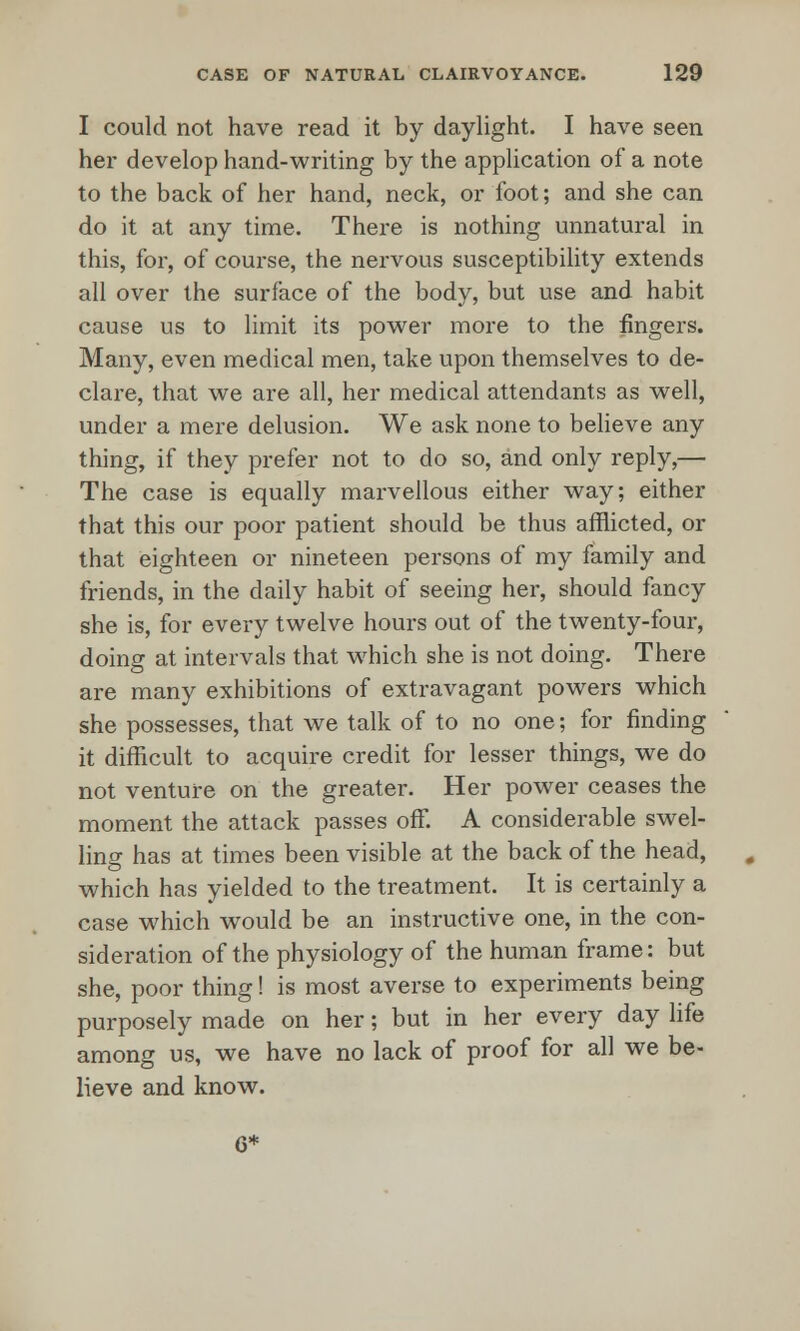 I could not have read it by daylight. I have seen her develop hand-writing by the application of a note to the back of her hand, neck, or foot; and she can do it at any time. There is nothing unnatural in this, for, of course, the nervous susceptibility extends all over the surface of the body, but use and habit cause us to limit its power more to the fingers. Many, even medical men, take upon themselves to de- clare, that we are all, her medical attendants as well, under a mere delusion. We ask none to believe any thing, if they prefer not to do so, and only reply,— The case is equally marvellous either way; either that this our poor patient should be thus afflicted, or that eighteen or nineteen persons of my family and friends, in the daily habit of seeing her, should fancy she is, for every twelve hours out of the twenty-four, doing at intervals that which she is not doing. There are many exhibitions of extravagant powers which she possesses, that we talk of to no one; for finding it difficult to acquire credit for lesser things, we do not venture on the greater. Her power ceases the moment the attack passes off. A considerable swel- ling has at times been visible at the back of the head, which has yielded to the treatment. It is certainly a case which would be an instructive one, in the con- sideration of the physiology of the human frame: but she, poor thing! is most averse to experiments being purposely made on her; but in her every day life among us, we have no lack of proof for all we be- lieve and know. 6*