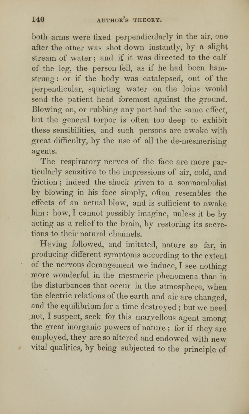 both arms were fixed perpendicularly in the air, one after the otner was shot down instantly, by a slight stream of water; and if it was directed to the calf of the leg, the person fell, as if he had been ham- strung : or if the body was catalepsed, out of the perpendicular, squirting water on the loins would send the patient head foremost against the ground. Blowing on, or rubbing any part had the same effect, but the general torpor is often too deep to exhibit these sensibilities, and such persons are awoke with great difficulty, by the use of all the de-mesmerising agents. The respiratory nerves of the face are more par- ticularly sensitive to the impressions of air, cold, and friction; indeed the shock given to a somnambulist by blowing in his face simply, often resembles the effects of an actual blow, and is sufficient to awake him : how, I cannot possibly imagine, unless it be by acting as a relief to the brain, by restoring its secre- tions to their natural channels. Having followed, and imitated, nature so far, in producing different symptoms according to the extent of the nervous derangement we induce, I see nothing more wonderful in the mesmeric phenomena than in the disturbances that, occur in the atmosphere, when the electric relations of the earth and air are changed, and the equilibrium for a time destroyed ; but we need not, I suspect, seek for this marvellous agent among the great inorganic powers of nature ; for if they are employed, they are so altered and endowed with new vital qualities, by being subjected to the principle of