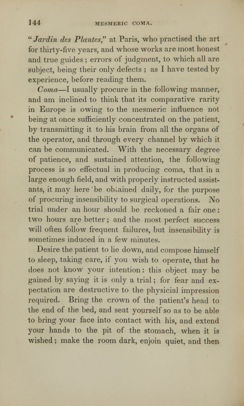  Jardin des Plantes, at Paris, who practised the art for thirty-five years, and whose works are most honest and true guides ; errors of judgment, to which all are subject, being their only defects ; as I have tested by experience, before reading them. Coma—I usually procure in the following manner, and am inclined to think that its comparative rarity in Europe is owing to the mesmeric influence not being at once sufficiently concentrated on the patient, by transmitting it to his brain from all the organs of the operator, and through every channel by which it can be communicated. With the necessary degree of patience, and sustained attention, the following process is so effectual in producing coma, that in a large enough field, and with properly instructed assist- ants, it may here'be obtained daily, for the purpose of procuring insensibility to surgical operations. No trial under an hour should be reckoned a fair one: two hours are better; and the most perfect success will often follow frequent failures, but insensibility is sometimes induced in a few minutes. Desire the patient to lie down, and compose himself to sleep, taking care, if you wish to operate, that he does not know your intention: this object may be gained by saying it is only a trial; for fear and ex- pectation are destructive to the physicial impression required. Bring the crown of the patient's head to the end of the bed, and seat yourself so as to be able to bring your face into contact with his, and extend your hands to the pit of the stomach, when it is wished; make the room dark, enjoin quiet, and then