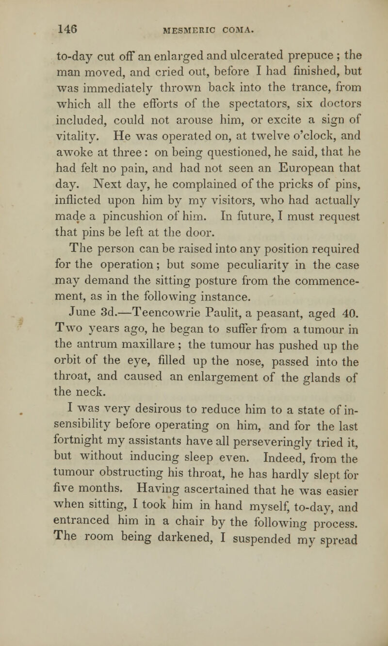 to-day cut off an enlarged and ulcerated prepuce ; the man moved, and cried out, before I had finished, but was immediately thrown back into the trance, from which all the efforts of the spectators, six doctors included, could not arouse him, or excite a sign of vitality. He was operated on, at twelve o'clock, and awoke at three: on being questioned, he said, that he had felt no pain, and had not seen an European that day. Next day, he complained of the pricks of pins, inflicted upon him by my visitors, who had actually made a pincushion of him. In future, I must request that pins be left at the door. The person can be raised into any position required for the operation; but some peculiarity in the case may demand the sitting posture from the commence- ment, as in the following instance. June 3d.—Teencowrie Paulit, a peasant, aged 40. Two years ago, he began to suffer from a tumour in the antrum maxillare; the tumour has pushed up the orbit of the eye, filled up the nose, passed into the throat, and caused an enlargement of the glands of the neck. I was very desirous to reduce him to a state of in- sensibility before operating on him, and for the last fortnight my assistants have all perseveringly tried it, but without inducing sleep even. Indeed, from the tumour obstructing his throat, he has hardly slept for five months. Having ascertained that he was easier when sitting, I took him in hand myself, to-day, and entranced him in a chair by the following process. The room being darkened, I suspended my spread