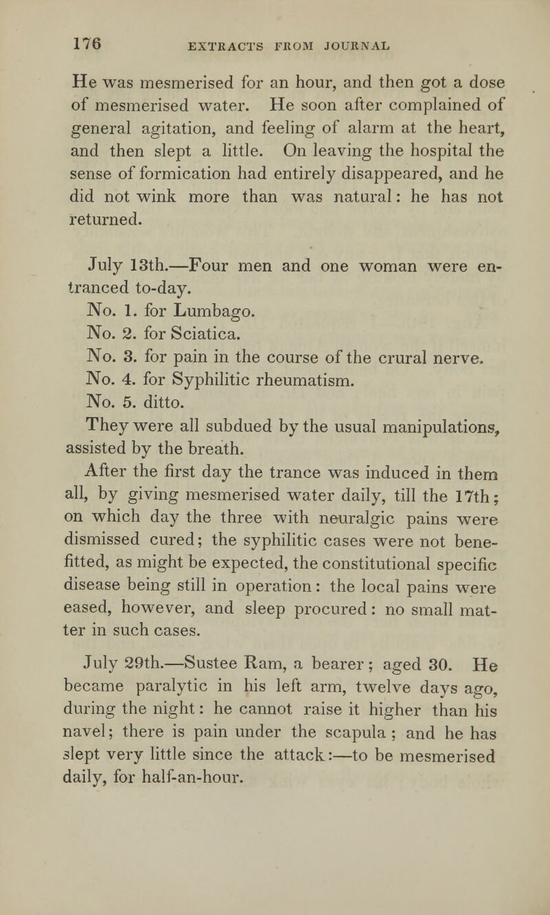 He was mesmerised for an hour, and then got a dose of mesmerised water. He soon after complained of general agitation, and feeling of alarm at the heart, and then slept a little. On leaving the hospital the sense of formication had entirely disappeared, and he did not wink more than was natural: he has not returned. July 13th.—Four men and one woman were en- tranced to-day. No. 1. for Lumbago. No. 2. for Sciatica. No. 3. for pain in the course of the crural nerve. No. 4. for Syphilitic rheumatism. No. 5. ditto. They were all subdued by the usual manipulations, assisted by the breath. After the first day the trance was induced in them all, by giving mesmerised water daily, till the 17th; on which day the three with neuralgic pains were dismissed cured; the syphilitic cases were not bene- fitted, as might be expected, the constitutional specific disease being still in operation: the local pains were eased, however, and sleep procured: no small mat- ter in such cases. July 29th.—Sustee Ram, a bearer; aged 30. He became paralytic in his left arm, twelve days ago, during the night: he cannot raise it higher than his navel; there is pain under the scapula ; and he has slept very little since the attack:—to be mesmerised daily, for half-an-hour.