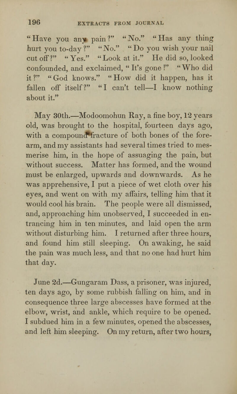 Have you an^i pain? No. Has any thing hurt you to-day ? No.  Do you wish your nail cut off?  Yes. Look at it. He did so, looked confounded, and exclaimed,  It's gone ! Who did it? God knows. How did it happen, has it fallen off itself? I can't tell—I know nothing about it. May 30th.—Modoomohun Ray, a fine boy, 12 years old, was brought to the hospital, fourteen days ago, with a compound*fracture of both bones of the fore- arm, and my assistants had several times tried to mes- merise him, in the hope of assuaging the pain, but without success. Matter has formed, and the wound must be enlarged, upwards and downwards. As he was apprehensive, I put a piece of wet cloth over his eyes, and went on with my affairs, telling him that it would cool his brain. The people were all dismissed, and, approaching him unobserved, I succeeded in en- trancing him in ten minutes, and laid open the arm without disturbing him. I returned after three hours, and found him still sleeping. On awaking, he said the pain was much less, and that no one had hurt him that day. June 2d.—Gungaram Dass, a prisoner, was injured, ten days ago, by some rubbish falling on him, and in consequence three large abscesses have formed at the elbow, wrist, and ankle, which require to be opened. I subdued him in a few minutes, opened the abscesses, and left him sleeping. On my return, after two hours,