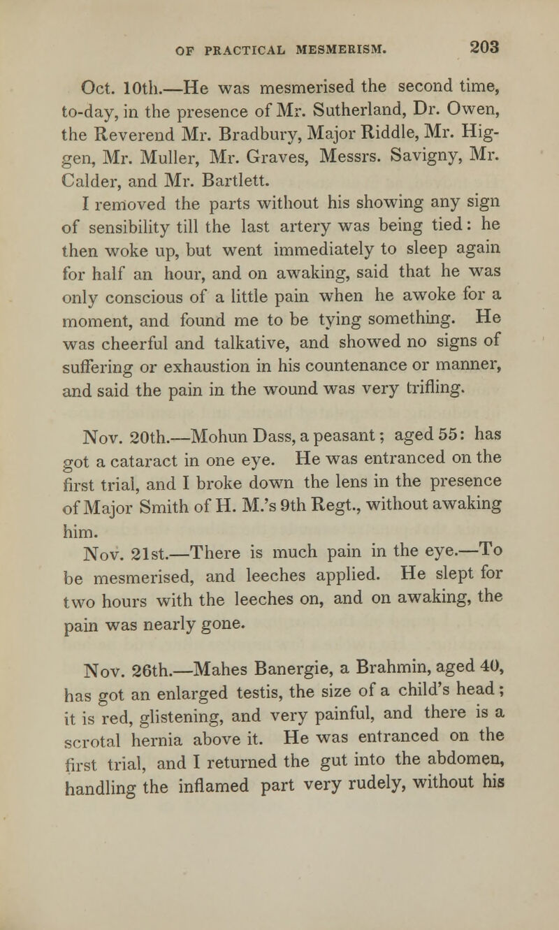 Oct. 10th.—He was mesmerised the second time, to-day, in the presence of Mr. Sutherland, Dr. Owen, the Reverend Mr. Bradbury, Major Riddle, Mr. Hig- gen, Mr. Muller, Mr. Graves, Messrs. Savigny, Mr. Calder, and Mr. Bartlett. I removed the parts without his showing any sign of sensibility till the last artery was being tied: he then woke up, but went immediately to sleep again for half an hour, and on awaking, said that he was only conscious of a little pain when he awoke for a moment, and found me to be tying something. He was cheerful and talkative, and showed no signs of suffering or exhaustion in his countenance or manner, and said the pain in the wound was very trifling. Nov. 20th.—Mohun Dass, a peasant; aged 55: has got a cataract in one eye. He was entranced on the first trial, and I broke down the lens in the presence of Major Smith of H. M.'s 9th Regt., without awaking him. Nov. 21st.—There is much pain in the eye.—To be mesmerised, and leeches applied. He slept for two hours with the leeches on, and on awaking, the pain was nearly gone. Nov. 26th.—Mahes Banergie, a Brahmin, aged 40, has got an enlarged testis, the size of a child's head; it is red, glistening, and very painful, and there is a scrotal hernia above it. He was entranced on the first trial, and I returned the gut into the abdomen, handling the inflamed part very rudely, without his