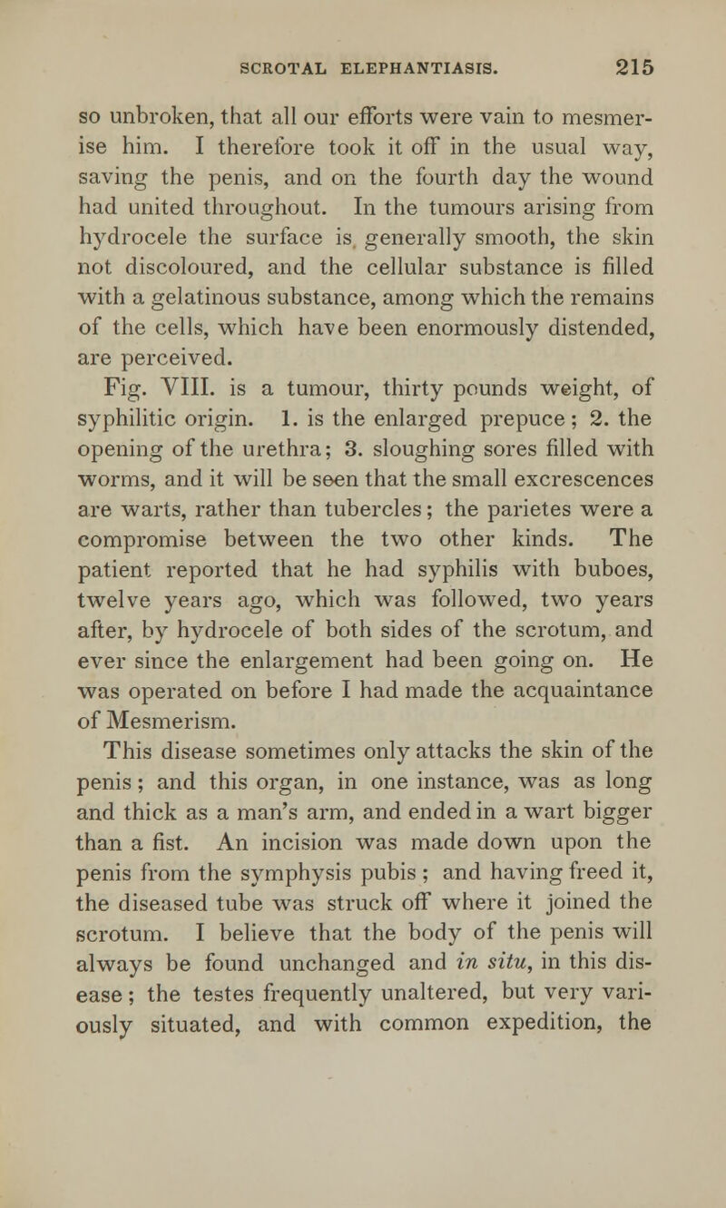 so unbroken, that all our efforts were vain to mesmer- ise him. I therefore took it off in the usual way, saving the penis, and on the fourth day the wound had united throughout. In the tumours arising from hydrocele the surface is. generally smooth, the skin not discoloured, and the cellular substance is filled with a gelatinous substance, among which the remains of the cells, which have been enormously distended, are perceived. Fig. VIII. is a tumour, thirty pounds weight, of syphilitic origin. 1. is the enlarged prepuce; 2. the opening of the urethra; 3. sloughing sores filled with worms, and it will be seen that the small excrescences are warts, rather than tubercles; the parietes were a compromise between the two other kinds. The patient reported that he had syphilis with buboes, twelve years ago, which was followed, two years after, by hydrocele of both sides of the scrotum, and ever since the enlargement had been going on. He was operated on before I had made the acquaintance of Mesmerism. This disease sometimes only attacks the skin of the penis; and this organ, in one instance, was as long and thick as a man's arm, and ended in a wart bigger than a fist. An incision was made down upon the penis from the symphysis pubis ; and having freed it, the diseased tube was struck off where it joined the scrotum. I believe that the body of the penis will always be found unchanged and in situ, in this dis- ease ; the testes frequently unaltered, but very vari- ously situated, and with common expedition, the