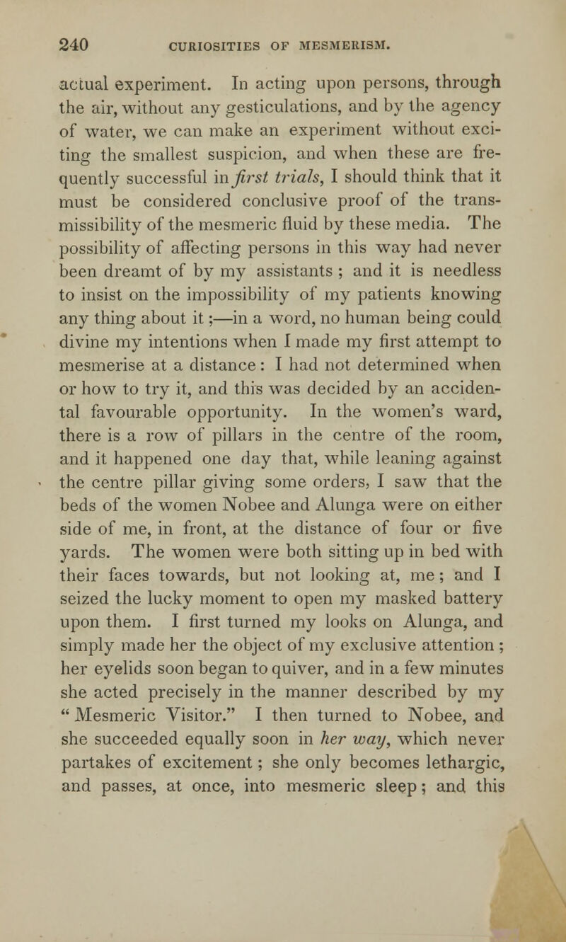 actual experiment. In acting upon persons, through the air, without any gesticulations, and by the agency of water, we can make an experiment without exci- ting the smallest suspicion, and when these are fre- quently successful in first trials, I should think that it must be considered conclusive proof of the trans- missibility of the mesmeric fluid by these media. The possibility of affecting persons in this way had never been dreamt of by my assistants ; and it is needless to insist on the impossibility of my patients knowing any thing about it;—in a word, no human being could divine my intentions when I made my first attempt to mesmerise at a distance: I had not determined when or how to try it, and this was decided by an acciden- tal favourable opportunity. In the women's ward, there is a row of pillars in the centre of the room, and it happened one day that, while leaning against the centre pillar giving some orders, I saw that the beds of the women Nobee and Alunga were on either side of me, in front, at the distance of four or five yards. The women were both sitting up in bed with their faces towards, but not looking at, me; and I seized the lucky moment to open my masked battery upon them. I first turned my looks on Alunga, and simply made her the object of my exclusive attention ; her eyelids soon began to quiver, and in a few minutes she acted precisely in the manner described by my  Mesmeric Visitor. I then turned to Nobee, and she succeeded equally soon in her way, which never partakes of excitement; she only becomes lethargic, and passes, at once, into mesmeric sleep; and this