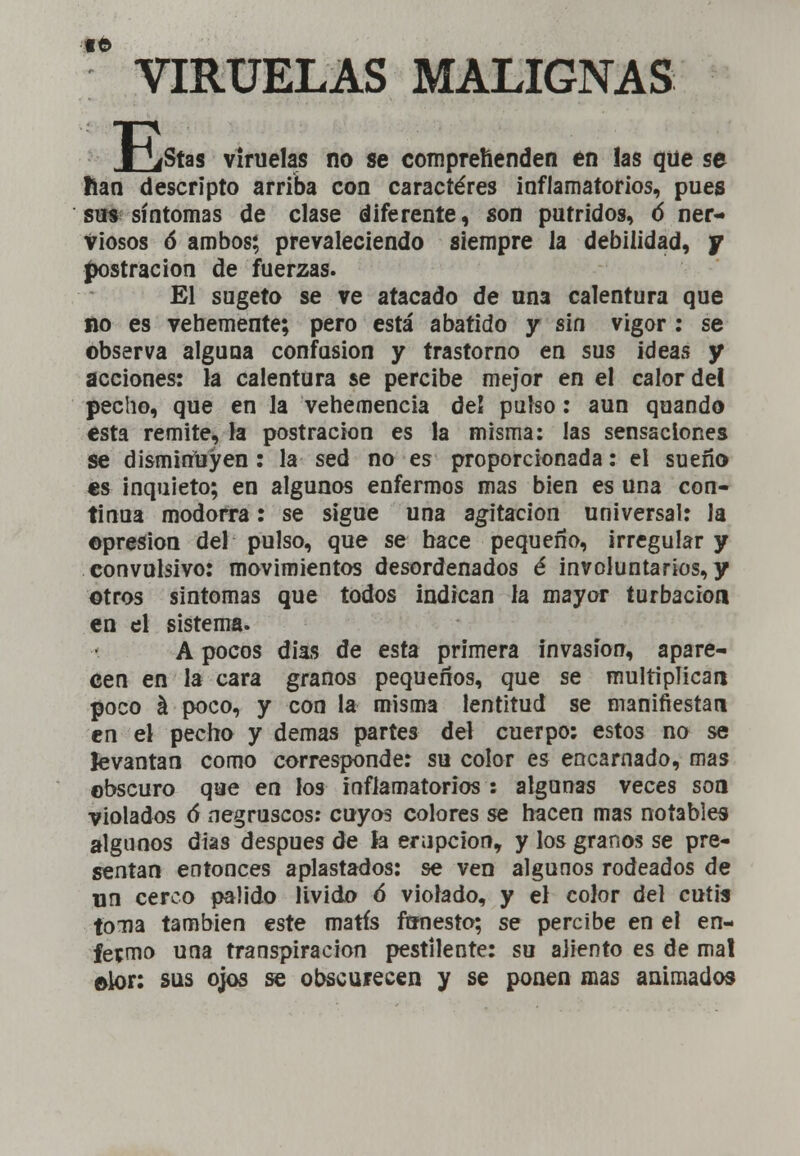  VIRUELAS MALIGNAS B íStas viruelas no se comprehenden en !as que se lian descripto arriba con caracteres inflamatorios, pues sos síntomas de clase diferente, son pútridos, ó ner- viosos ó ambos; prevaleciendo siempre la debilidad, y -postración de fuerzas. El sugeto se ve atacado de nn3 calentura que no es vehemente; pero está abatido y sin vigor : se observa alguna confusión y trastorno en sus ideas y acciones: la calentura se percibe mejor en el calor del pecho, que en la vehemencia del pulso: aun quando esta remite, la postración es la misma: las sensaciones se disminuyen: la sed no es proporcionada: el sueño es inquieto; en algunos enfermos mas bien es una con- tinua modorra: se sigue una agitación universal: la ©presión del pulso, que se hace pequeño, irregular y convulsivo: movimientos desordenados é involuntarios, y ©tros síntomas que todos indican la mayor turbación en el sistema. A pocos días de esta primera invasión, apare- cen en la cara granos pequeños, que se multiplican poco á poco, y con la misma lentitud se manifiestan en el pecho y demás partes del cuerpo: estos no se levantan como corresponde: su color es encarnado, mas obscuro que en los inflamatorios : algunas veces son violados ó* negruscos: cuyos colores se hacen mas notables algunos dias después de Ja erupción, y los granos se pre- sentan entonces aplastados: se ven algunos rodeados de un cerco paüdo lívido 6 violado, y el color del cutis tona también este matís funesto; se percibe en el en- fermo una transpiración pestilente: su aliento es de mal olor: sus ojos se obscurecen y se ponen mas animados