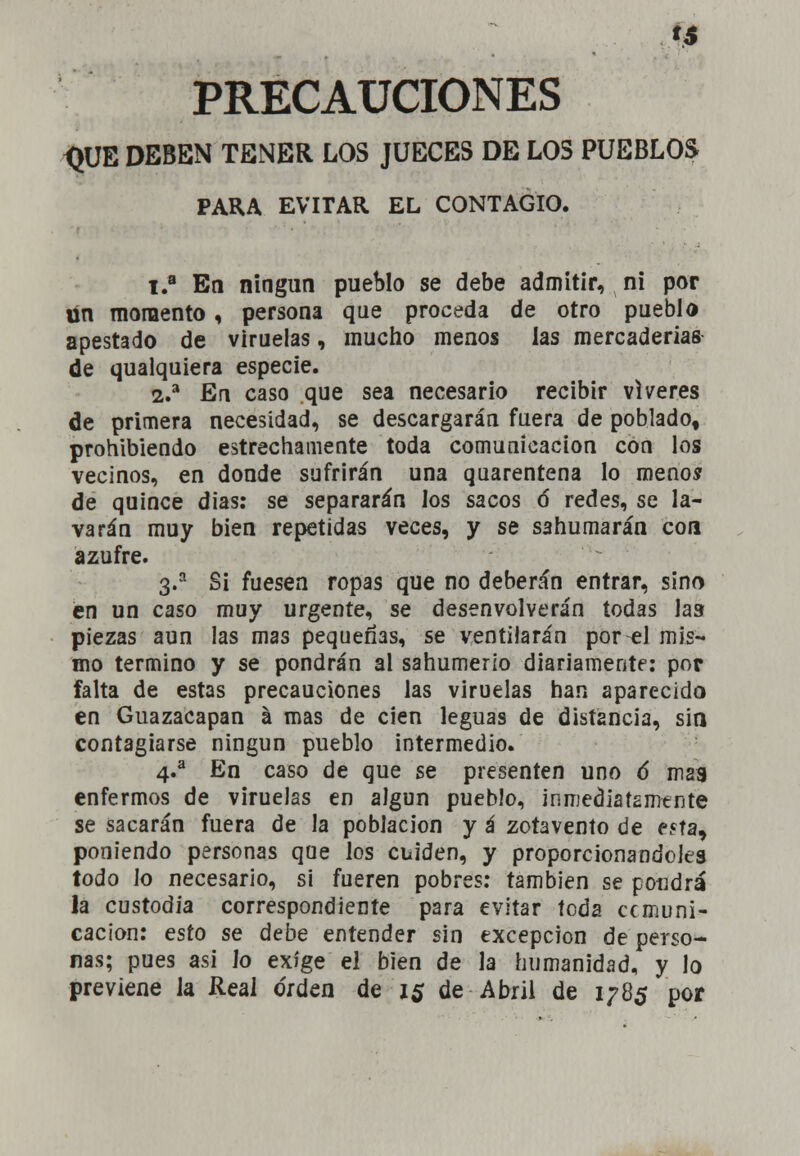 PRECAUCIONES <JUE DEBEN TENER LOS JUECES DE LOS PUEBLOS PARA EVITAR EL CONTAGIO. 1.a En ningún pueblo se debe admitir, ni por ün momento, persona que proceda de otro pueblo apestado de viruelas, mucho menos las mercaderías de qualquiera especie. 2.a En caso que sea necesario recibir víveres de primera necesidad, se descargarán fuera de poblado, prohibiendo estrechamente toda comunicación con los vecinos, en donde sufrirán una quarentena lo menos de quince dias: se separarán los sacos ó redes, se la- varán muy bien repetidas veces, y se sahumarán con azufre. 3.a Si fuesen ropas que no deberán entrar, sino en un caso muy urgente, se desenvolverán todas las piezas aun las mas pequeñas, se ventilarán por el mis- mo termino y se pondrán al sahumerio diariamente: por falta de estas precauciones las viruelas han aparecido en Guazacapan á mas de cien leguas de distancia, sin contagiarse ningún pueblo intermedio. 4.a En caso de que se presenten uno 6 mas enfermos de viruelas en algún pueblo, inmediatamente se sacarán fuera de la población y á zotavento de eíta, poniendo personas que los cuiden, y proporcionándoles todo lo necesario, si fueren pobres: también se poudrá la custodia correspondiente para evitar toda comuni- cación: esto se debe entender sin excepción de perso- nas; pues asi ¡o exige el bien de la humanidad, y lo previene la Real orden de 1$ de Abril de 1785 por