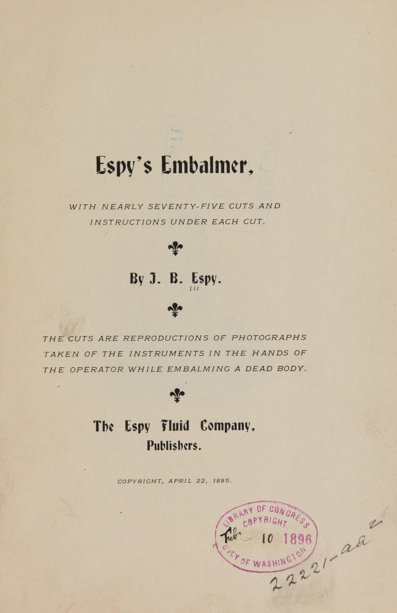 E$py'$ Embalmer, WITH NEARLY SEVENTY-FIVE CUTS AND INSTRUCTIONS UNDER EACH CUT. By 3. B. Espy. IK THE CUTS ARE REPRODUCTIONS OF PHOTOGRAPHS TAKEN OF THE INSTRUMENTS IN THE HANDS OF THE OPERATOR WHILE EMBALMING A DEAD BODY. The Espy Fluid Company, Publishers. COPYRIGHT, APRIL 22, 1895.