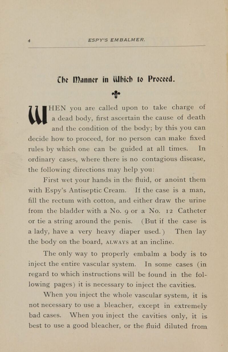 Che Wanner in ttlhicb to Proceed. HEN you are called upon to take charge of a dead body, first ascertain the cause of death and the condition of the body; by this you can decide how to proceed, for no person can make fixed rules by which one can be guided at all times. In ordinary cases, where there is no contagious disease, the following directions may help you: First wet your hands in the fluid, or anoint them with Espy's Antiseptic Cream. If the case is a man, fill the rectum with cotton, and either draw the urine from the bladder with a No. 9 or a No. 12 Catheter or tie a string around the penis. (But if the case is a lady, have a very heavy diaper used.) Then lay the body on the board, always at an incline. The only way to properly embalm a body is to inject the entire vascular system. In some cases (in regard to which instructions will be found in the fol- lowing pages) it is necessary to inject the cavities. When you inject the whole vascular system, it is not necessary to use a bleacher, except in extremely bad cases. When you inject the cavities only, it is best to use a good bleacher, or the fluid diluted from