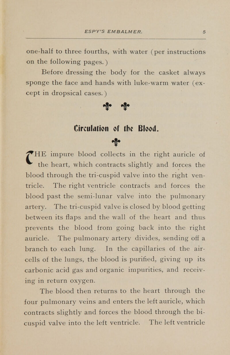 one-half to three fourths, with water (per instructions on the following pages.) Before dressing the body for the casket always sponge the face and hands with luke-warm water (ex- cept in dropsical cases.) #!# #|» Circulation of the Blood. ^HE impure blood collects in the right auricle of ^ the heart, which contracts slightly and forces the blood through the tri-cuspid valve into the right ven- tricle. The right ventricle contracts and forces the blood past the semi-lunar valve into the pulmonary artery. The tri-cuspid valve is closed by blood getting between its flaps and the wall of the heart and thus prevents the blood from going back into the right auricle. The pulmonary artery divides, sending off a branch to each lung. In the capillaries of the air- cells of the lungs, the blood is purified, giving up its carbonic acid gas and organic impurities, and receiv- ing in return oxygen. The blood then returns to the heart through the four pulmonary veins and enters the left auricle, which contracts slightly and forces the blood through the bi- cuspid valve into the left ventricle. The left ventricle