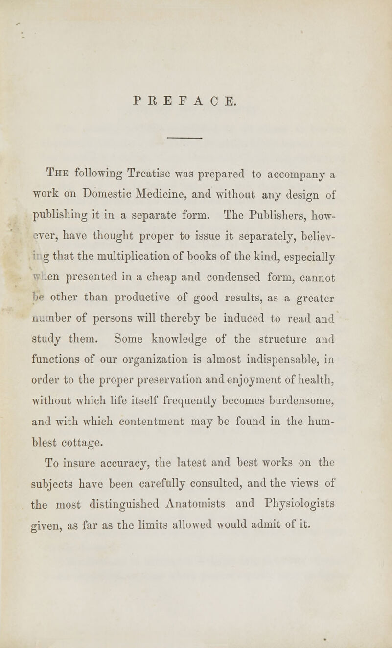 PREFACE. The following Treatise was prepared to accompany a work on Domestic Medicine, and without any design of publishing it in a separate form. The Publishers, how- ever, have thought proper to issue it separately, believ- i g that the multiplication of books of the kind, especially .en presented in a cheap and condensed form, cannot Be other than productive of good results, as a greater n^.nber of persons will thereby be induced to read and study them. Some knowledge of the structure and functions of our organization is almost indispensable, in order to the proper preservation and enjoyment of health, without which life itself frequently becomes burdensome, and with which contentment may be found in the hum- blest cottage. To insure accuracy, the latest and best works on the subjects have been carefully consulted, and the views of the most distinguished Anatomists and Physiologists given, as far as the limits allowed would admit of it.