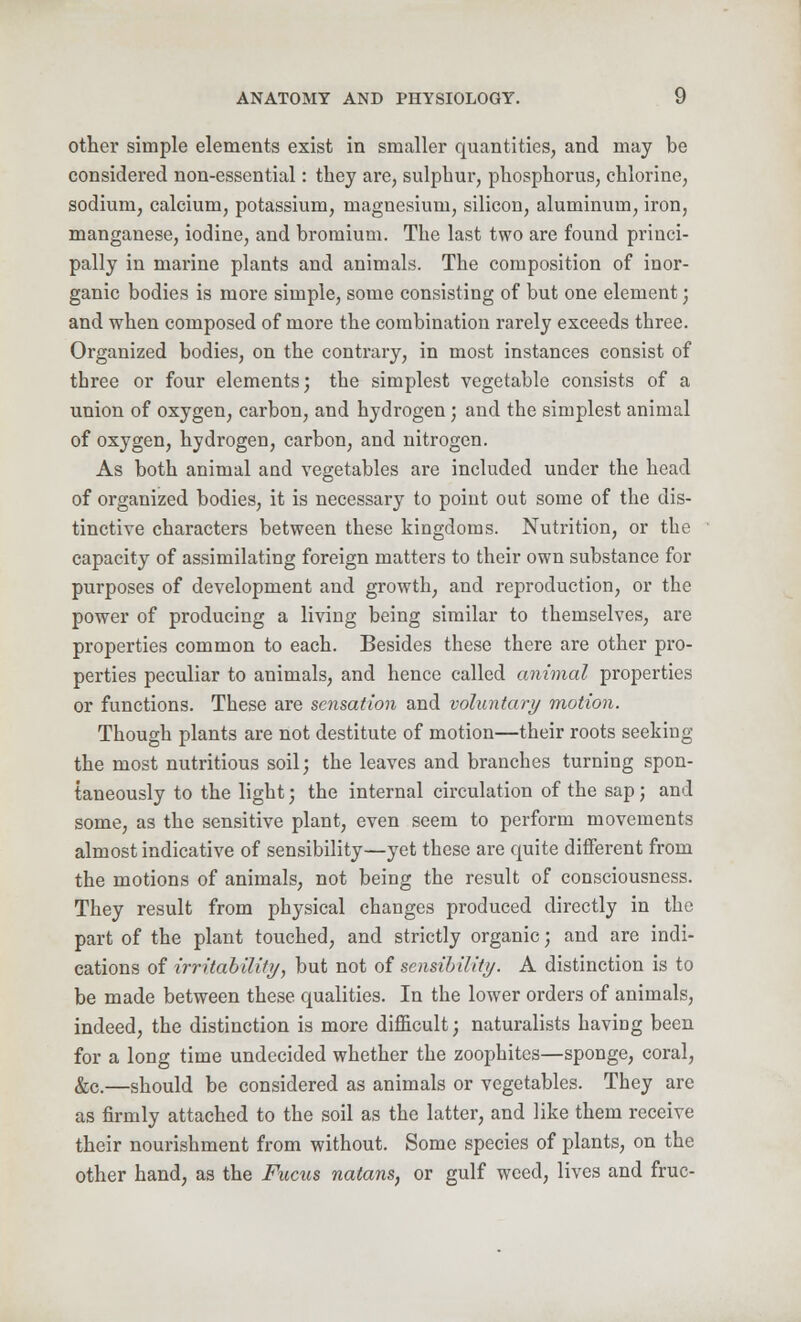 other simple elements exist in smaller quantities, and may be considered non-essential: they are, sulphur, phosphorus, chlorine, sodium, calcium, potassium, magnesium, silicon, aluminum, iron, manganese, iodine, and bromium. The last two are found princi- pally in marine plants and animals. The composition of inor- ganic bodies is more simple, some consisting of but one element; and when composed of more the combination rarely exceeds three. Organized bodies, on the contrary, in most instances consist of tbree or four elements; the simplest vegetable consists of a union of oxygen, carbon, and hydrogen ; and the simplest animal of oxygen, hydrogen, carbon, and nitrogen. As both animal and vegetables are included under the head of organized bodies, it is necessary to point out some of the dis- tinctive characters between these kingdoms. Nutrition, or the capacity of assimilating foreign matters to their own substance for purposes of development and growth, and reproduction, or the power of producing a living being similar to themselves, are properties common to each. Besides these there are other pro- perties peculiar to animals, and hence called animal properties or functions. These are sensation and voluntary motion. Though plants are not destitute of motion—their roots seeking the most nutritious soil; the leaves and branches turning spon- taneously to the light; the internal circulation of the sap; and some, as the sensitive plant, even seem to perform movements almost indicative of sensibility—yet these are quite different from the motions of animals, not being the result of consciousness. They result from physical changes produced directly in the part of the plant touched, and strictly organic; and are indi- cations of irritability, but not of sensibility. A distinction is to be made between these qualities. In the lower orders of animals, indeed, the distinction is more difficult; naturalists having been for a long time undecided whether the zoophites—sponge, coral, &c.—should be considered as animals or vegetables. They are as firmly attached to the soil as the latter, and like them receive their nourishment from without. Some species of plants, on the other hand, as the Fucus natans, or gulf weed, lives and fruc-