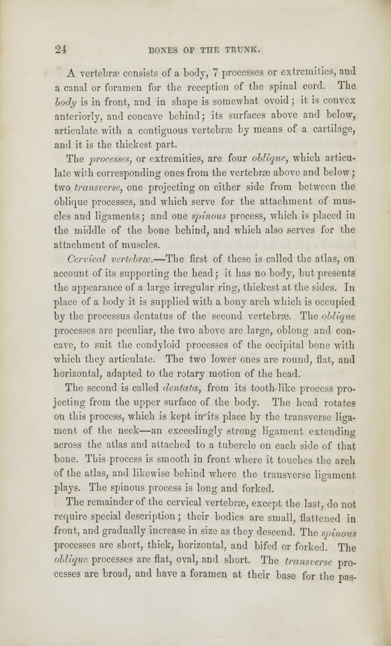 A vertebrae consists of a body, 7 processes or extremities, and a canal or foramen for tbe reception of tbe spinal cord. The body is in front, and in shape is somewhat ovoid; it is convex anteriorly, and concave behind j its surfaces above and below, articulate with a contiguous vertebra) by means of a cartilage, and it is the thickest part. The processes, or extremities, are four oblique, which articu- late with corresponding ones from the vertebras above and below; two transverse, one projecting on either side from between the oblique processes, and which serve for the attachment of mus- cles and ligaments; and one spinous process, which is placed in the middle of the bone behind, and which also serves for the attachment of muscles. Cervical vertebrae.—The first of these is called the atlas, on account of its supporting the head; it has no body, but presents the appearance of a large irregular ring, thickest at the sides. In place of a body it is supplied with a bony arch which is occupied by the processus dentatus of the second vertebras. The oblique processes are peculiar, the two above are large, oblong and con- cave, to suit the condyloid processes of the occipital bone with which they articulate. The two lower ones are round, flat, and horizontal, adapted to the rotary motion of the head. The second is called dentata, from its tooth-like process pro- jecting from the upper surface of the body. The head rotates on this process, which is kept in'its place by the transverse liga- ment of the neck—an exceedingly strong ligament extending across the atlas and attached to a tubercle on each side of that bone. This process is smooth in front where it touches the arch of the atlas, and likewise behind where the transverse ligament plays. The spinous process is long and forked. The remainder of the cervical vertebrae, except the last, do not require special description; their bodies are small, flattened in front, and gradually increase in size as they descend. The spinous processes are short, thick, horizontal, and bifed or forked. The oblique processes are flat, oval, and short. The transverse pro- cesses are broad, and have a foramen at their base for the pas-