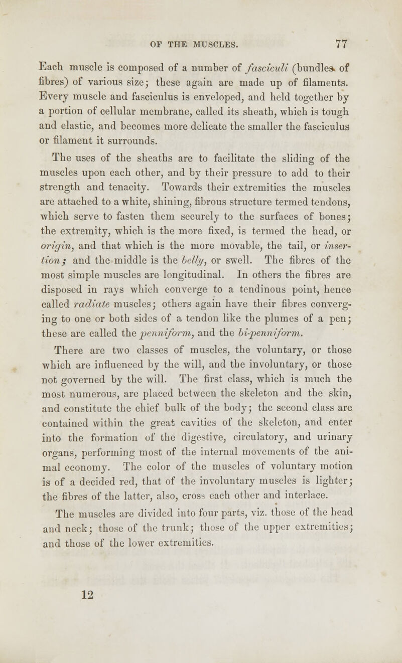 Each muscle is composed of a number of fasciculi (bundle* of fibres) of various size; these again are made up of filaments. Every muscle and fasciculus is enveloped, and held together by a portion of cellular membrane, called its sheath, which is tough and elastic, and becomes more delicate the smaller the fasciculus or filament it surrounds. The uses of the sheaths are to facilitate the sliding of the muscles upon each other, and by their pressure to add to their strength and tenacity. Towards their extremities the muscles are attached to a white, shining, fibrous structure termed tendons, which serve to fasten them securely to the surfaces of bones; the extremity, which is the more fixed, is termed the head, or origin, and that which is the more movable, the tail, or inser- tion; and the middle is the belli/, or swell. The fibres of the most simple muscles are longitudinal. In others the fibres are disposed in rays which converge to a tendinous point, hence called radiate muscles; others again have their fibres converg- ing to one or both sides of a tendon like the plumes of a pen; these are called thepenniform, and the hi-penniform. There are two classes of muscles, the voluntary, or those which are influenced by the will, and the involuntary, or those not governed by the will. The first class, which is much the most numerous, are placed between the skeleton and the skin, and constitute the chief bulk of the body; the second class are contained within the great cavities of the skeleton, and enter into the formation of the digestive, circulatory, and urinary organs, performing most of the internal movements of the ani- mal economy. The color of the muscles of voluntary motion is of a decided red, that of the involuntary muscles is lighter; the fibres of the latter, also, cros-, each other and interlace. The muscles are divided into four parts, viz. those of the head and neck; those of the trunk; those of the upper extremities; and those of the lower extremities. 12