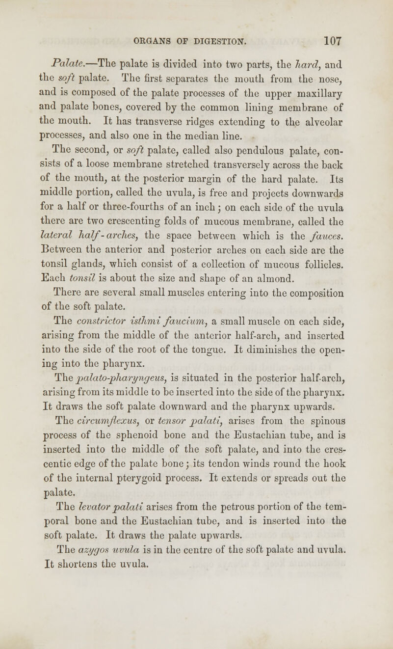 Palate.—The palate is divided into two parts, the hard, and the soft palate. The first separates the mouth from the nose, and is composed of the palate processes of the upper maxillary and palate bones, covered by the common lining membrane of the mouth. It has transverse ridges extending to the alveolar processes, and also one in the median line. The second, or soft palate, called also pendulous palate, con- sists of a loose membrane stretched transversely across the back of the mouth, at the posterior margin of the hard palate. Its middle portion, called the uvula, is free and projects downwards for a half or three-fourths of an inch; on each side of the uvula there are two crescenting folds of mucous membrane, called the lateral half-ardies, the space between which is the fauces. Between the anterior and posterior arches on each side are the tonsil glands, which consist of a collection of mucous follicles. Each tonsil is about the size and shape of an almond. There are several small muscles entering into the composition of the soft palate. The constrictor isthmi faucium, a small muscle on each side, arising from the middle of the anterior half-arch, and inserted into the side of the root of the tongue. It diminishes the open- ing into the pharynx. The palato-pharyngeus, is situated in the posterior half-arch, arising from its middle to be inserted into the side of the pharynx. It draws the soft palate downward and the pharynx upwards. The circumflexus, or tensor palati, arises from the spinous process of the sphenoid bone and the Eustachian tube, and is inserted into the middle of the soft palate, and into the cres- cendo edge of the palate bone; its tendon winds round the hook of the internal pterygoid process. It extends or spreads out the palate. The levator palati arises from the petrous portion of the tem- poral bone and the Eustachian tube, and is inserted into the soft palate. It draws the palate upwards. The azygos uvula is in the centre of the soft palate and uvula. It shortens the uvula.