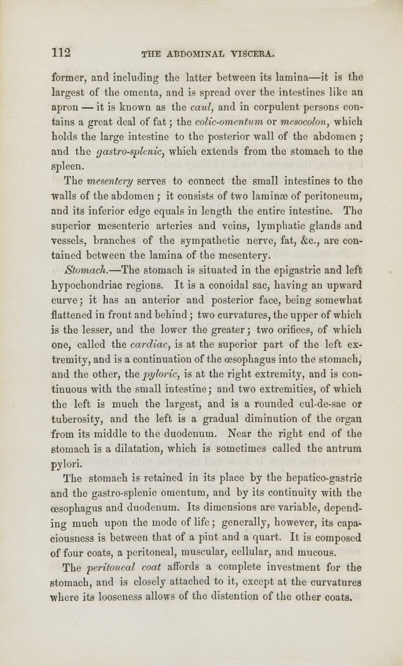 former, arid including the latter between its lamina—it is the largest of the omenta, and is spread over the intestines like an apron — it is known as the caul, and in corpulent persons con- tains a great deal of fat; the colic-omentum or mesocolon, which holds the large intestine to the posterior wall of the abdomen; and the gastro-splenic, which extends from the stomach to the spleen. The mesentery serves to connect the small intestines to the walls of the abdomen; it consists of two laminse of peritoneum, and its inferior edge equals in length the entire intestine. The superior mesenteric arteries and veins, lymphatic glands and vessels, branches of the sympathetic nerve, fat, &c, are con- tained between the lamina of the mesentery. Stomach.—The stomach is situated in the epigastric and left hypochondriac regions. It is a conoidal sac, having an upward curve; it has an anterior and posterior face, being somewhat flattened in front and behind; two curvatures, the upper of which is the lesser, and the lower the greater; two orifices, of which one, called the cardiac, is at the superior part of the left ex- tremity, and is a continuation of the oesophagus into the stomach, and the other, the -pyloric, is at the right extremity, and is con- tinuous with the small intestine; and two extremities, of which the left is much the largest, and is a rounded cul-de-sac or tuberosity, and the left is a gradual diminution of the organ from its middle to the duodenum. Near the right end of the stomach is a dilatation, which is sometimes called the antrum pylori. The stomach is retained in its place by the hepatico-gastric and the gastro-splenic omentum, and by its continuity with the oesophagus and duodenum. Its dimensions are variable, depend- ing much upon the mode of life; generally, however, its capa- ciousness is between that of a pint and a quart. It is composed of four coats, a peritoneal, muscular, cellular, and mucous. The peritoneal coat affords a complete investment for the stomach, and is closely attached to it, except at the curvatures where its looseness allows of the distention of the other coats.