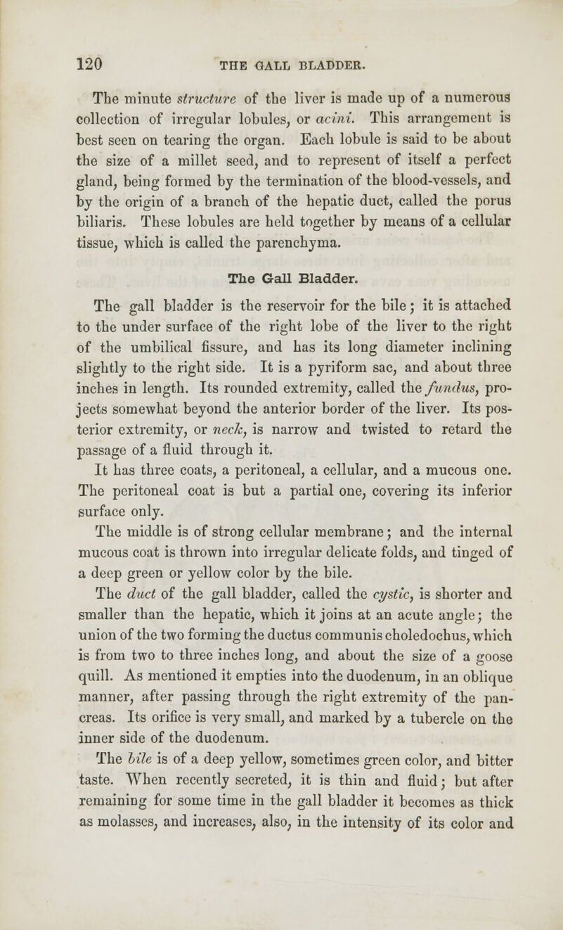The minute structure of the liver is made up of a numerous collection of irregular lobules, or acini. This arrangement is best seen on tearing the organ. Each lobule is said to be about the size of a millet seed, and to represent of itself a perfect gland, being formed by the termination of the blood-vessels, and by the origin of a branch of the hepatic duct, called the porus biliaris. These lobules are held together by means of a cellular tissue, which is called the parenchyma. The Gall Bladder. The gall bladder is the reservoir for the bile; it is attached to the under surface of the right lobe of the liver to the right of the umbilical fissure, and has its long diameter inclining slightly to the right side. It is a pyriform sac, and about three inches in length. Its rounded extremity, called the fundus, pro- jects somewhat beyond the anterior border of the liver. Its pos- terior extremity, or neck, is narrow and twisted to retard the passage of a fluid through it. It has three coats, a peritoneal, a cellular, and a mucous one. The peritoneal coat is but a partial one, covering its inferior surface only. The middle is of strong cellular membrane; and the internal mucous coat is thrown into irregular delicate folds, and tinged of a deep green or yellow color by the bile. The duct of the gall bladder, called the cystic, is shorter and smaller than the hepatic, which it joins at an acute angle; the union of the two forming the ductus communis choledochus, which is from two to three inches long, and about the size of a goose quill. As mentioned it empties into the duodenum, in an oblique manner, after passing through the right extremity of the pan- creas. Its orifice is very small, and marked by a tubercle on the inner side of the duodenum. The hile is of a deep yellow, sometimes green color, and bitter taste. When recently secreted, it is thin and fluid; but after remaining for some time in the gall bladder it becomes as thick as molasses, and increases, also, in the intensity of its color and