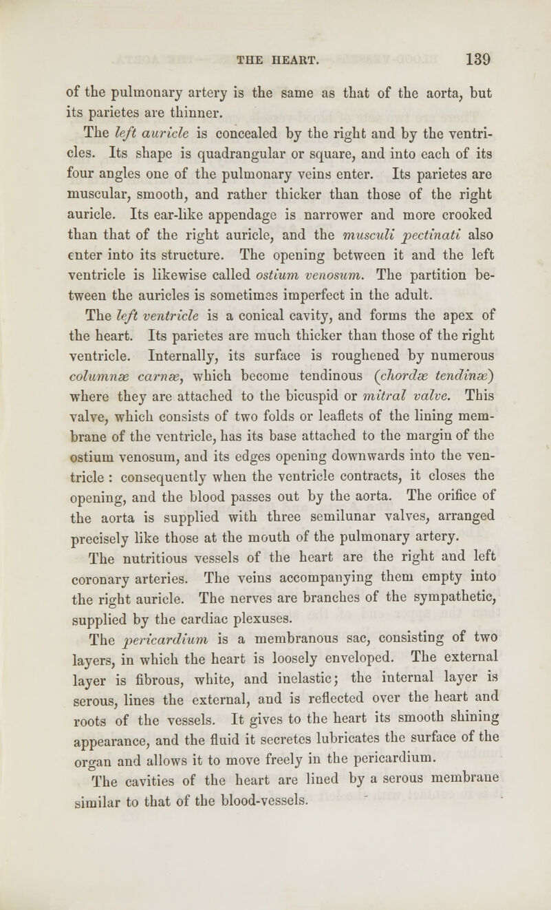 of the pulmonary artery is the same as that of the aorta, hut its parietes are thinner. The left auricle is concealed by the right and by the ventri- cles. Its shape is quadrangular or square, and into each of its four angles one of the pulmonary veins enter. Its parietes are muscular, smooth, and rather thicker than those of the right auricle. Its ear-like appendage is narrower and more crooked than that of the right auricle, and the musculi pectinati also enter into its structure. The opening between it and the left ventricle is likewise called ostium venosum. The partition be- tween the auricles is sometimes imperfect in the adult. The left ventricle is a conical cavity, and forms the apex of the heart. Its parietes are much thicker than those of the right ventricle. Internally, its surface is roughened by numerous columnae carnse, which become tendinous (cJwrdas tendinse) where they are attached to the bicuspid or mitral valve. This valve, which consists of two folds or leaflets of the lining mem- brane of the ventricle, has its base attached to the margin of the ostium venosum, and its edges opening downwards into the ven- tricle : consequently when the ventricle contracts, it closes the opening, and the blood passes out by the aorta. The orifice of the aorta is supplied with three semilunar valves, arranged precisely like those at the mouth of the pulmonary artery. The nutritious vessels of the heart are the right and left coronary arteries. The veins accompanying them empty into the right auricle. The nerves are branches of the sympathetic, supplied by the cardiac plexuses. The pericardium is a membranous sac, consisting of two layers, in which the heart is loosely enveloped. The external layer is fibrous, white, and inelastic; the internal layer is serous, lines the external, and is reflected over the heart and roots of the vessels. It gives to the heart its smooth shining appearance, and the fluid it secretes lubricates the surface of the organ and allows it to move freely in the pericardium. The cavities of the heart are lined by a serous membrane similar to that of the blood-vessels.