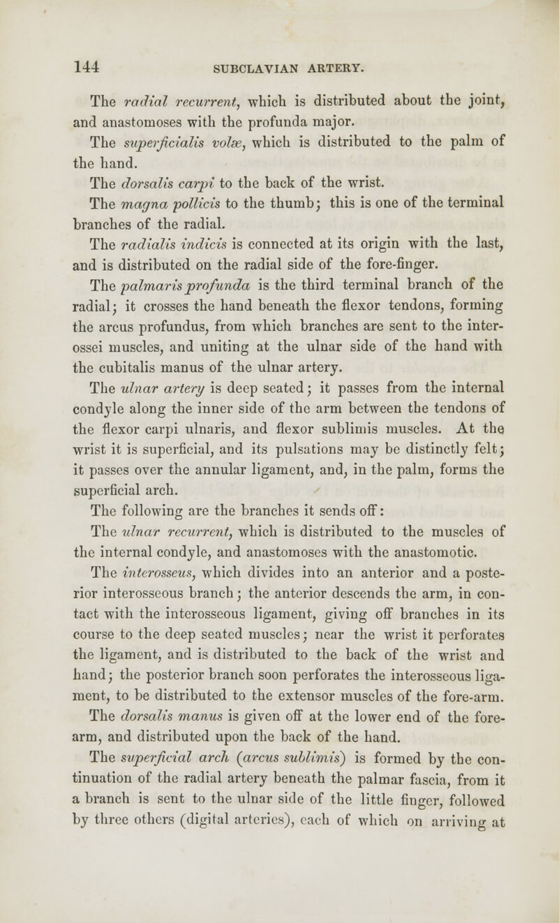 The radial recurrent, which is distributed about the joint, and anastomoses with the profunda major. The superficialis volse, which is distributed to the palm of the hand. The dorsalis carpi to the back of the wrist. The magna pollicis to the thumb; this is one of the terminal branches of the radial. The radialis indicis is connected at its origin with the last, and is distributed on the radial side of the fore-finger. The palmaris profunda is the third terminal branch of the radial; it crosses the hand beneath the flexor tendons, forming the arcus profundus, from which branches are sent to the inter- ossei muscles, and uniting at the ulnar side of the hand with the cubitalis manus of the ulnar artery. The ulnar artery is deep seated; it passes from the internal condyle along the inner side of the arm between the tendons of the flexor carpi ulnaris, and flexor sublimis muscles. At the wrist it is superficial, and its pulsations may be distinctly felt; it passes over the annular ligament, and, in the palm, forms the superficial arch. The following are the branches it sends off: The ulnar rectirrent, which is distributed to the muscles of the internal condyle, and anastomoses with the anastomotic. The interosseus, which divides into an anterior and a poste- rior interosseous branch; the anterior descends the arm, in con- tact with the interosseous ligament, giving off branches in its course to the deep seated muscles; near the wrist it perforates the ligament, and is distributed to the back of the wrist and hand; the posterior branch soon perforates the interosseous liga- ment, to be distributed to the extensor muscles of the fore-arm. The dorsalis manus is given off at the lower end of the fore- arm, and distributed upon the back of the hand. The superficial arch (arcus sublimis) is formed by the con- tinuation of the radial artery beneath the palmar fascia, from it a branch is sent to the ulnar side of the little finger, followed by three others (digital arteries), each of which on arriving at