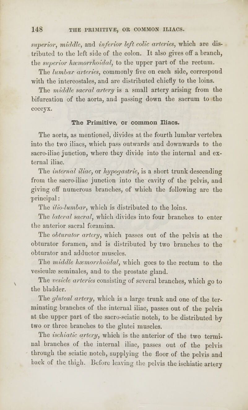 superior, middle, and inferior left colic arteries, which are dis- tributed to the left side of the colon. It also gives off a branch, the superior hemorrhoidal, to the upper part of the rectum. The lumbar arteries, commonly five on each side, correspond with the intercostales, and are distributed chiefly to the loins. The middle sacral artery is a small artery arising from the bifurcation of the aorta, and passing down the sacrum to the coccyx. The Primitive, or common Iliacs. The aorta, as mentioned, divides at the fourth lumbar vertebra into the two iliacs, which pass outwards and downwards to the sacro-iliac junctioD, where they divide into the internal and ex- ternal iliac. The internal iliac, or hypogastric, is a short trunk descending from the sacro-iliac junction into the cavity of the pelvis, and giving off numerous branches, of which the following are the principal: The ilio-lumbar, which is distributed to the loins. The lateral sacral, which divides into four branches to enter the anterior sacral foramina. The obturator artery, which passes out of the pelvis at the obturator foramen, and is distributed by two branches to the obturator and adductor muscles. The middle hemorrhoidal, which goes to the rectum to the vesicula) seminales, and to the prostate gland. The vesicle arteries consisting of several branches, which go to the bladder. The gluteal artery, which is a large trunk and one of the ter- minating branches of the internal iliac, passes out of the pelvis at the upper part of the sacro-sciatic notch, to be distributed by two or three branches to the glutei muscles. The ischiatic artery, which is the anterior of the two termi- nal branches of the internal iliac, passes out of the pelvis through the sciatic notch, supplying the floor of the pelvis and back of the thigh. Before leaving the pelvis the ischiatic artery