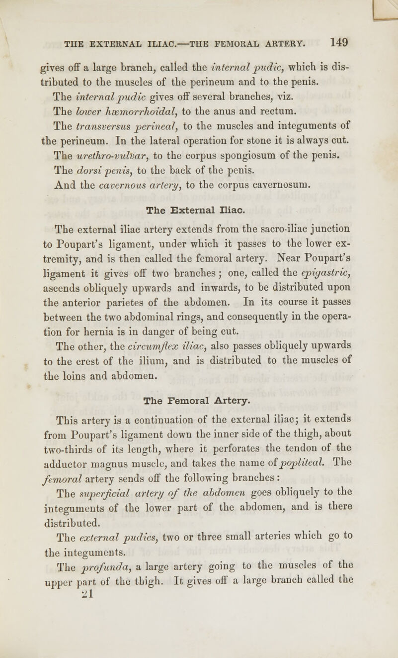 gives off a large branch, called the internal pudic, which is dis- tributed to the muscles of the perineum and to the penis. The internal pudic gives off several branches, viz. The lower hsemorrlwidal, to the anus and rectum. The transversus perineal, to the muscles and integuments of the perineum. In the lateral operation for stone it is always cut. The urethro-vidvar, to the corpus spongiosum of the penis. The dor si penis, to the back of the penis. And the cavernous artery, to the corpus cavernosum. The External Iliac. The external iliac artery extends from the sacroiliac junction to Poupart's ligament, under which it passes to the lower ex- tremity, and is then called the femoral artery. Near Poupart's ligament it gives off two branches; one, called the epigastric, ascends obliquely upwards and inwards, to be distributed upon the anterior parietes of the abdomen. In its course it passes between the two abdominal rings, and consequently in the opera- tion for hernia is in danger of being cut. The other, the circumflex iliac, also passes obliquely upwards to the crest of the ilium, and is distributed to the muscles of the loins and abdomen. The Femoral Artery. This artery is a continuation of the external iliac; it extends from Poupart's ligament down the inner side of the thigh, about two-thirds of its length, where it perforates the tendon of the adductor niagnus muscle, and takes the name of popliteal. The femoral artery sends off the following branches : The superficial artery of the abdomen goes obliquely to the integuments of the lower part of the abdomen, and is there distributed. The external pudics, two or three small arteries which go to the iuteguments. The profunda, a large artery going to the muscles of the upper part of the thigh. It gives off a large branch called the 21