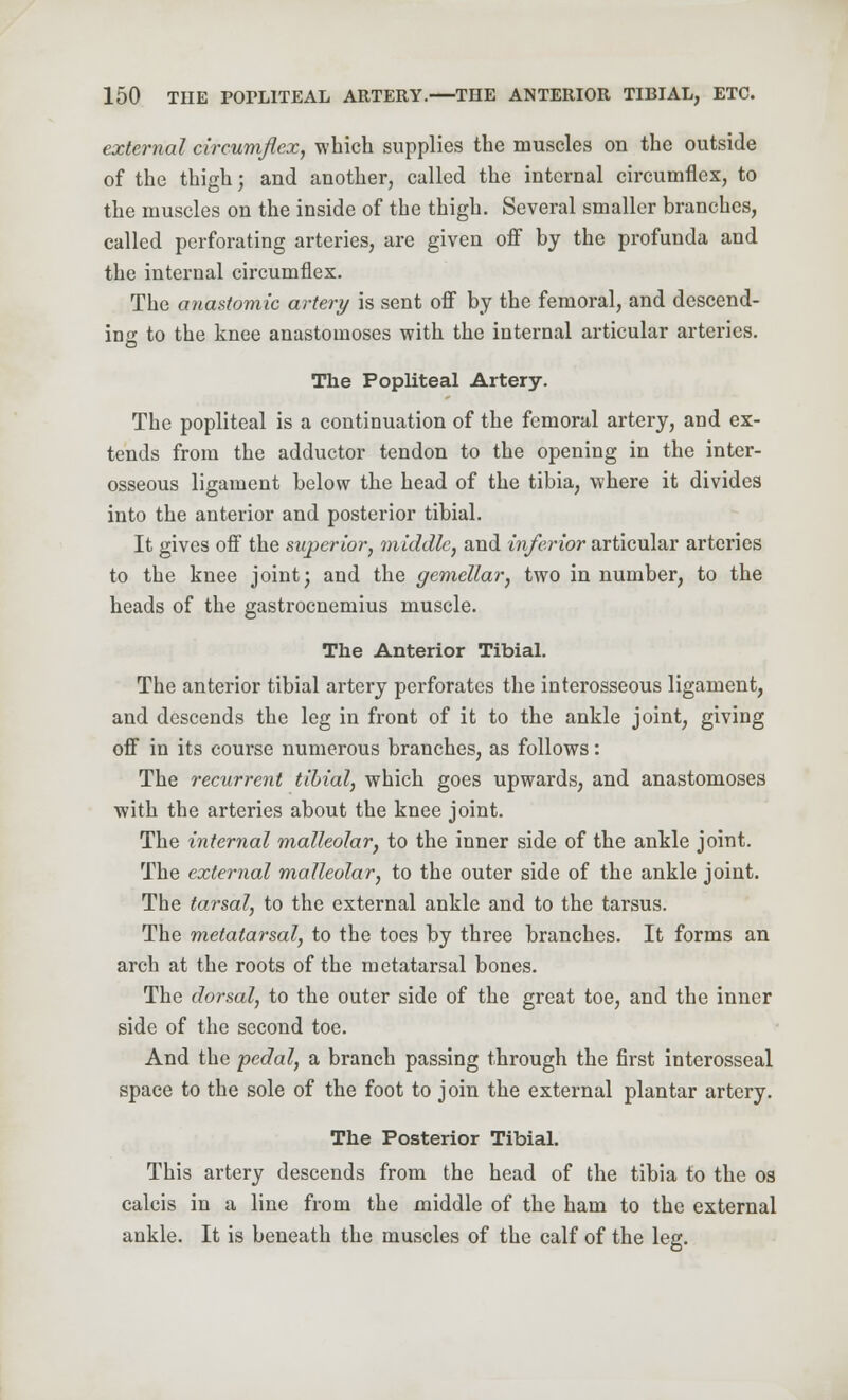 external circumflex, which supplies the muscles on the outside of the thigh; and another, called the internal circumflex, to the muscles on the inside of the thigh. Several smaller branches, called perforating arteries, are given off by the profunda and the internal circumflex. The anastomic artery is sent off by the femoral, and descend- ing to the knee anastomoses with the internal articular arteries. The Popliteal Artery. The popliteal is a continuation of the femoral artery, and ex- tends from the adductor tendon to the opening in the inter- osseous ligament below the head of the tibia, where it divides into the anterior and posterior tibial. It gives off the superior, middle, and inferior articular arteries to the knee joint; and the gemellar, two in number, to the heads of the gastrocnemius muscle. The Anterior Tibial. The anterior tibial artery perforates the interosseous ligament, and descends the leg in front of it to the ankle joint, giving off in its course numerous branches, as follows: The recurrent tibial, which goes upwards, and anastomoses with the arteries about the knee joint. The internal malleolar, to the inner side of the ankle joint. The external malleolar, to the outer side of the ankle joint. The tarsal, to the external ankle and to the tarsus. The metatarsal, to the toes by three branches. It forms an arch at the roots of the metatarsal bones. The dorsal, to the outer side of the great toe, and the inner side of the second toe. And the pedal, a branch passing through the first interosseal space to the sole of the foot to join the external plantar artery. The Posterior Tibial. This artery descends from the head of the tibia to the os calcis in a line from the middle of the ham to the external ankle. It is beneath the muscles of the calf of the leg.
