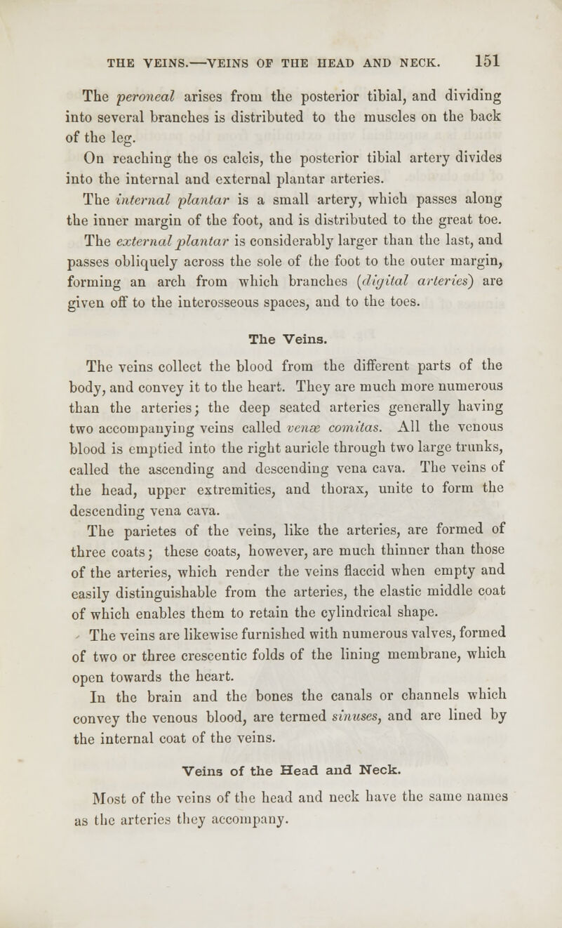 The peroneal arises from the posterior tibial, and dividing into several branches is distributed to the muscles on the back of the leg. On reaching the os calcis, the posterior tibial artery divides into the internal and external plantar arteries. The internal plantar is a small artery, which passes along the inner margin of the foot, and is distributed to the great toe. The external plantar is considerably larger than the last, and passes obliquely across the sole of the foot to the outer margin, forming an arch from which branches (digital arteries) are given off to the interosseous spaces, and to the toes. The Veins. The veins collect the blood from the different parts of the body, and convey it to the heart. They are much more numerous than the arteries; the deep seated arteries generally having two accompanying veins called venae comitas. All the venous blood is emptied into the right auricle through two large trunks, called the ascending and descending vena cava. The veins of the head, upper extremities, and thorax, unite to form the descending vena cava. The parietes of the veins, like the arteries, are formed of three coats; these coats, however, are much thinner than those of the arteries, which render the veins flaccid when empty and easily distinguishable from the arteries, the elastic middle coat of which enables them to retain the cylindrical shape. The veins are likewise furnished with numerous valves, formed of two or three crescentic folds of the lining membrane, which open towards the heart. In the brain and the bones the canals or channels which convey the venous blood, are termed sinuses, and are lined by the internal coat of the veins. Veins of the Head and Neck. Most of the veins of the head and neck have the same names as the arteries they accompany.