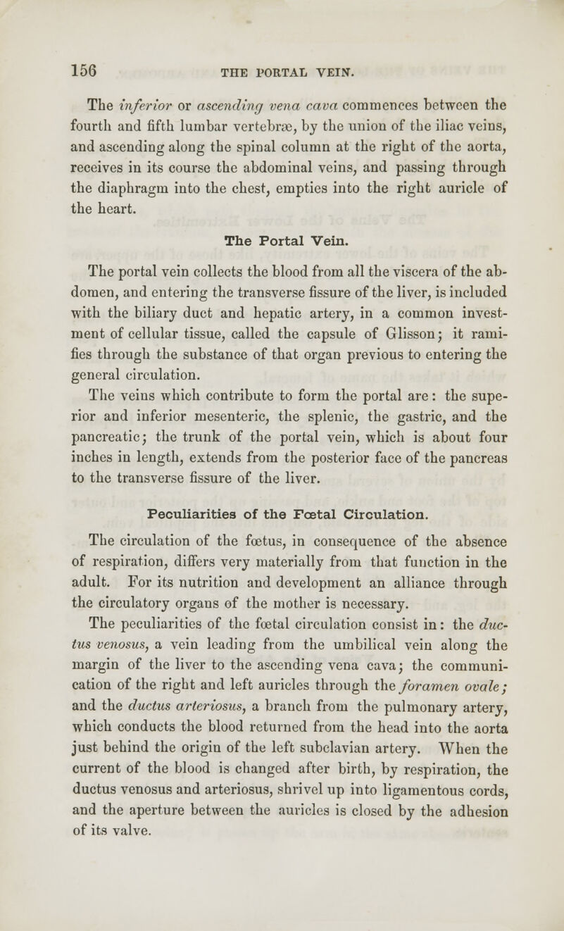 The inferior or ascending vena cava commences between the fourth and fifth lumbar vertebrae, by the union of the iliac veins, and ascending along the spinal column at the right of the aorta, receives in its course the abdominal veins, and passing through the diaphragm into the chest, empties into the right auricle of the heart. The Portal Vein. The portal vein collects the blood from all the viscera of the ab- domen, and entering the transverse fissure of the liver, is included with the biliary duct and hepatic artery, in a common invest- ment of cellular tissue, called the capsule of Glisson; it rami- fies through the substance of that organ previous to entering the general circulation. The veins which contribute to form the portal are: the supe- rior and inferior mesenteric, the splenic, the gastric, and the pancreatic; the trunk of the portal vein, which is about four inches in length, extends from the posterior face of the pancreas to the transverse fissure of the liver. Peculiarities of the Foetal Circulation. The circulation of the foetus, in consequence of the absence of respiration, differs very materially from that function in the adult. For its nutrition and development an alliance through the circulatory organs of the mother is necessary. The peculiarities of the foetal circulation consist in: the duc- tus venosus, a vein leading from the umbilical vein along the margin of the liver to the ascending vena cava; the communi- cation of the right and left auricles through the foramen ovale; and the ductus arteriosus, a branch from the pulmonary artery, which conducts the blood returned from the head into the aorta just behind the origin of the left subclavian artery. When the current of the blood is changed after birth, by respiration, the ductus venosus and arteriosus, shrivel up into ligamentous cords, and the aperture between the auricles is closed by the adhesion of its valve.