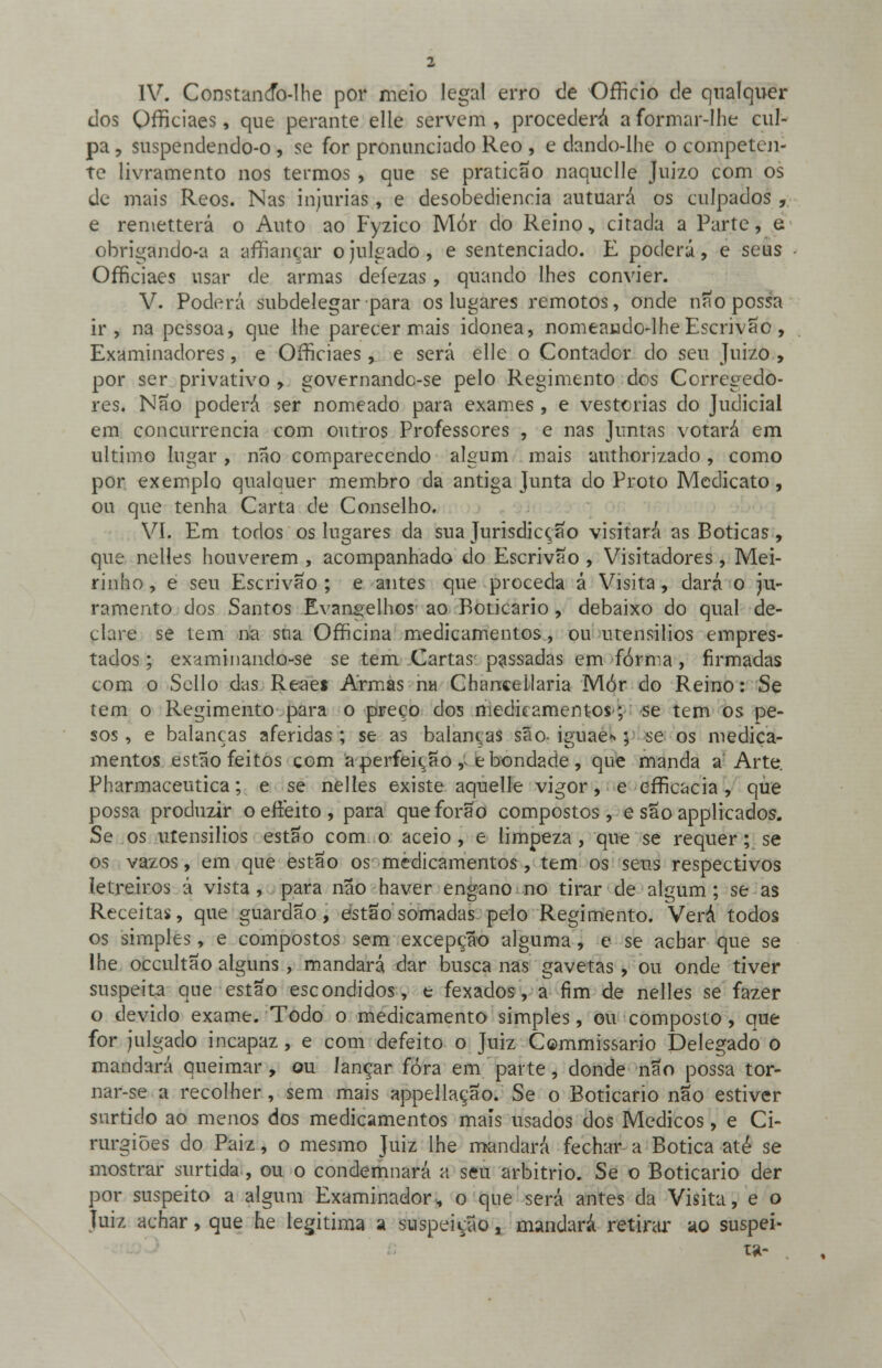 IV. Constancfo-lhe por meio legal erro de OfTkio de qualquer dos OrTiciaes, que perante elle servem , procederá a formar-lhe cul- pa , suspendendo-o , se for pronunciado Reo , e dando-lhe o competen- te livramento nos termos , que se praticão naquclle Juizo com os de mais Reos. Nas injurias, e desobediência autuará os culpados , e remetterá o Auto ao Fyzico Mor do Reino, citada a Parte, e obrigando-a a afiançar o julgado, e sentenciado. E poderá, e seus OrTiciaes usar de armas deíezas , quando lhes convier. V. Poderá subdelegar para os lugares remotos, onde não possa ir, na pessoa, que lhe parecer mais idónea, nomeando-lhe Escrivão, Examinadores, e OrTiciaes, e será elle o Contador do seu Juizo , por ser privativo , governandc-se pelo Regimento dos Corregedo- res. Não poderá ser nomeado para exames, e vestcrias do Judicial em concurrencia com outros Professores , e nas Juntas votará em ultimo lugar , não comparecendo algum mais authorizado, como por exemplo qualcmer membro da antiga Junta do Proto Medicato, ou que tenha Carta de Conselho. VI. Em todos os lugares da sua Jurisdicção visitará as Boticas, que nelíes houverem , acompanhado do Escrivão , Visitadores , Mei- rinho , e seu Escrivão ; e antes que proceda á Visita, dará o ju- ramento dos Santos Evangelhos ao Boticário, debaixo do qual de- clare se tem na sua Officina medicamentos., ou utensílios empres- tados; examinando-se se tem Cartas passadas em forma, firmadas com o Sello das Reaeí Armas na Chancellaria Mór do Reino: Se tem o Regimento para o preço dos medicamentos; se tem os pe- sos , e balanças aferidas ; se as balanças são- iguae*; se os medica- mentos estão feitos com a perfeição , e bondade , que manda a Arte. Pharmaceutica; e se nelles existe aquelle vigor, e efficacia, que possa produzir o effeito , para que forão compostos, e são applicados. Se os utensílios estão com o aceio , e limpeza , que se requer; se os vazos, em que estão os medicamentos, tem os seus respectivos letreiros á vista, para não haver engano no tirar de algum ; se as Receitas, que guardão, estão somadas pelo Regimento. Verá todos os simples, e compostos sem excepção alguma, c se achar que se lhe occultão alguns, mandará dar busca nas gavetas , ou onde tiver suspeita que estão escondidos, e fexados, a fim de nelles se fazer o devido exame. Todo o medicamento simples, ou composto, que for julgado incapaz , e com defeito o Juiz Commissario Delegado o mandará queimar, ou lançar fora em parte, donde não possa tor- nar-se a recolher , sem mais appellação. Se o Boticário não estiver surtido ao menos dos medicamentos mais usados dos Médicos, e Ci- rurgiões do Paiz, o mesmo Juiz lhe mandará fechar a Botica até se mostrar surtida, ou o condemnará a seu arbítrio. Se o Boticário der por suspeito a algum Examinador, o que será antes da Visita, e o Juiz achar, que he legitima a suspeição a mandará retirar ao suspei- ta-