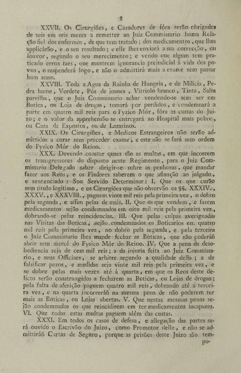 XXVII. Os Cirurgiões, e Curadores de fóra serão obrigndoí ■de seis em seis mezes a remetter ao Juiz Commissario boina Rela- ção fiel dos enfermos, de que tem tratado ; dos medicamentos, que lhes applicárao, e o seu resultado; e elle lhes enviará a sua correcção, ou louvor, segundo o seu merecimento; e vendo que algum tem pra- ticado erros taes, que mostrem ignorância prejudicial á vida dos po- vos , o suspenderá logo, e não o admittirá mais a exame sem passar hum anno. XXVIII. Toda a Agua da Rainha de Hungria, e de Milícia, Pe- dra hume, Verdete , Pós de joanes , Vitríolo branco, Tinta, Salsa parrilha, que o Juiz Commissario achar vendendo-se sem ser em Botica, ou Loja de drogas, tomará por perdidos, e condemnará a parte em quatro mil reis para o Fyzico Mór, fóra as custas do Juí- zo ; e o valor da apprehensão se entregará ao Hospital mais pobre , ou Caza de Expostos, ou de Lazarinos. XXIX. Os Cirurgiões, e Médicos Estrangeiros não serão ad- mittidos a curar sern preceder exame , e este não se fará sem ordem do Fyzico Mór do Reino. XXX. Devendo .constar quaes são as multas , em que incorrem os transgressores do disposto neste Regimento , para o Juiz Com- missario Delegado saber dirigir-se sobre as penhoras , que mandar fazer aos Reos , e os Fiadores saberem o que afiançao ao julgado, e sentenciado : Sou Servido Determinar: I. Que os que curão sem titulo legitimo s e os Cirurgiões que não observão os §Ç. XXXIV., XXXV., e XXXVIII., paguem vinte mil reis pela primeira vez , o dobro pela segunda, e affim pelas de mais. II. Que os que vendem, e fazem medicamentos sejão condemnados em oito mil reis pela primeira vez, dobrando-se pelas reincidências. III. Que pelas culpas averiguadas nas Visitas das Boticas, .sejao. condemnados os Boticários em quatro mil reis pela primeira vez, no dobro pela segunda, e pela terceira o Juiz Commissario Jhes mande fechar as Boticas, que não poderáo abrir sem mercê do Fysico Mór do Reino. IV. Que a pena da deso- bediência seja de cem mil reis; a da injuria feita ao Juiz Commissa- rio , e seus Ofíiciaes, se arbitre segundo a qualidade delia ; a de falsificar pezos, e medidas seja vinte mil reis .pela primeira vez, e se dobre pelas mais vezes até á quarta, em que os Reos deste de- licio serão constrangidos a fecharem as Boticas, cu Lojas de drogas; pela falta de aferição paguem quatro mil reis, dobrando até á tercei- ra vez, e na quarta incorreráÕ na mesma pena de não poderem ter mais as Boticas, ou Lojas abertas. V. Que nestas mesmas penas sc- jão condemnados os que reincidirem em ter medicamentos incapazes. VI. Que todas estas multas paguem além das custas. XXXI. Em todos os casos de defesa, e allegação das partes se- rá ouvido o Escrivão do Juizo, como Promotor delle , e não se ad- mittiráo Cartas de Seguro, porque as prisões deste Juizo são tem- po-
