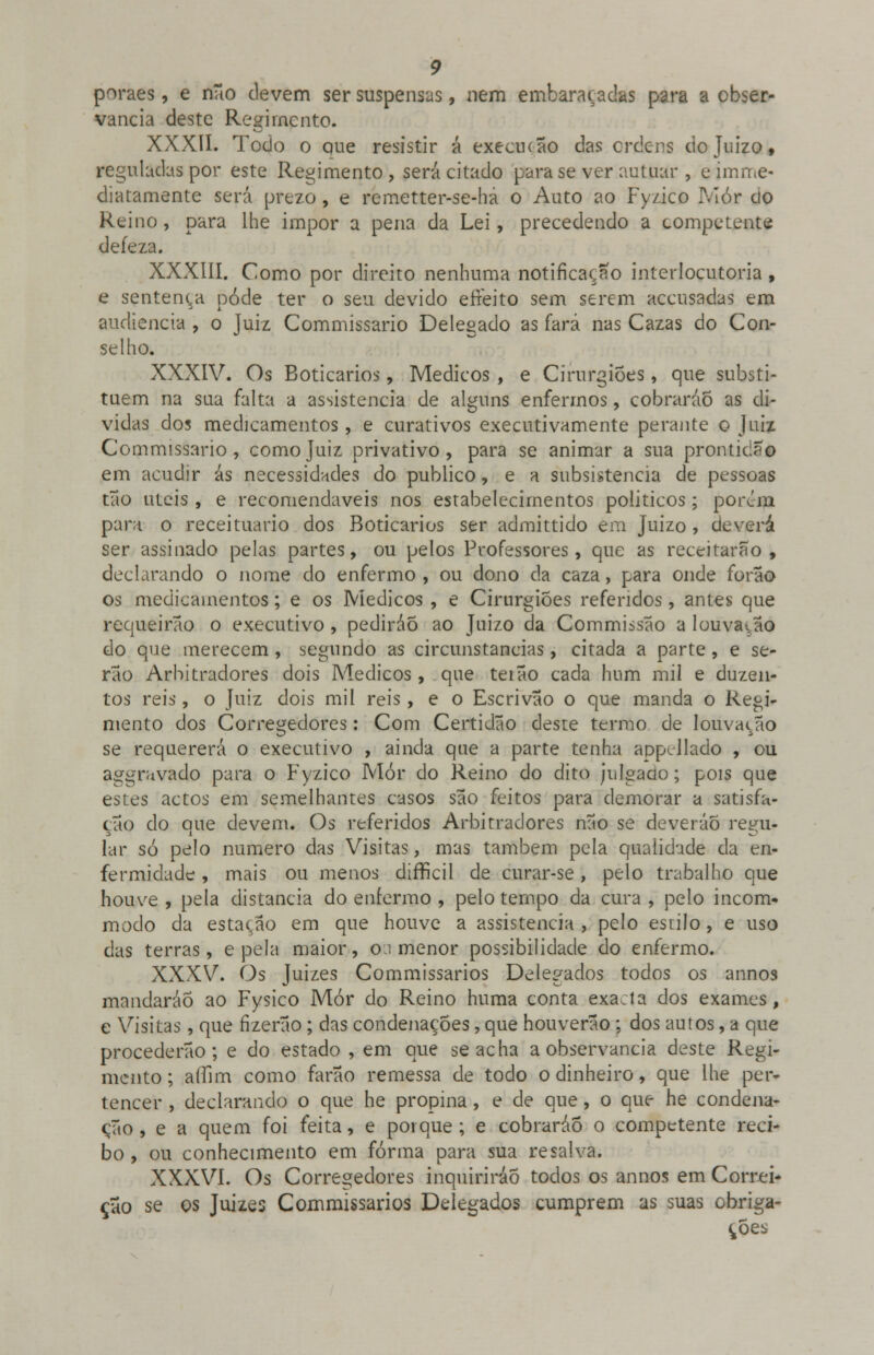 perais , e não devem ser suspensas, nem embaraçadas para a obser- vância deste Regimento. XXXII. Todo o aue resistir á execução das ordens do Juizo, reguladas por este Regimento , será citado para se ver autuar , e imme- diatamente será prezo, e remetter-se-ha o Auto ao Fyzico Mor cio Reino, para lhe impor a pena da Lei, precedendo a competente deíeza. XXXIII. Como por direito nenhuma notificação interlocutoria, e sentença pôde ter o seu devido efreito sem serem aceusadas em audiência , o Juiz Commissario Delegado as fará nas Cazas do Con- selho. XXXIV. Os Boticários, Médicos , e Cirurgiões, que substi- tuem na sua falta a assistência de alguns enfermos, cobraráo as di- vidas dos medicamentos, e curativos executivamente perante o Juiz Commissario, como Juiz privativo, para se animar a sua prontidão em acudir ás necessidades do publico, e a subsistência de pessoas tão úteis , e recomendáveis nos estabelecimentos políticos; poivm para o receituário dos Boticários ser admittido em Juizo, deverá ser assinado pelas partes, ou pelos Professores, que as receitarão, declarando o nome do enfermo , ou dono da caza, para onde forão os medicamentos; e os Médicos , e Cirurgiões referidos, antes que requeirão o executivo , pediráo ao Juizo da Commissão a louvarão do que merecem , segundo as circunstancias, citada a parte , e se- rão Arbitradores dois Médicos, que teião cada hum mil e duzen- tos reis , o Juiz dois mil reis, e o Escrivão o que manda o Regi- mento dos Corregedores: Com Certidão deste termo de louvação se requererá o executivo , ainda que a parte tenha appellado , ou aggravado para o Fyzico Mór do Reino do dito julgado; pois que estes actos em semelhantes casos são feitos para demorar a satisfa- ção do que devem. Os referidos Arbitradores não se deveráo regu- lar só pelo numero das Visitas, mas também pela qualidade da en- fermidade , mais ou menos difTicil de curar-se, pelo trabalho que houve , pela distancia do enfermo , pelo tempo da cura , pelo incom- modo da estação em que houve a assistência , pelo estilo, e uso das terras, e pela maior, o.i menor possibilidade do enfermo. XXXV. Os Juizes Commissarios Delegados todos os annos mandarão ao Fysico Mór do Reino huma conta exacta dos exames, e Visitas, que fizerão ; das condenações, que houverão ; dos autos, a que procederão; e do estado , em que se acha a observância deste Regi- mento; affim como farão remessa de todo o dinheiro, que lhe per- tencer , declarando o que he propina, e de que, o que he condena- ção , e a quem foi feita, e porque ; e cobraráo o competente reci- bo , ou conhecimento em forma para sua resalva. XXXVI. Os Corregedores inquirirão todos os annos em Correi- ção se os Juizes Commissarios Delegados cumprem as suas obriga- ções