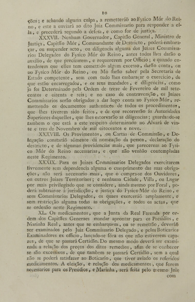 IO cÕ:s; e achando alguma culpa, a remetteráò aoFysico Mór do Rei- no, e este a enviará ao dito Juiz Commissario para responder a el- la, e procederá segundo a defesa, e como for de justiça. XXXVII. Nenhum Governador, Capitão General, Ministro de Justiça, Capitão Mór, Commandante de Destricto , poderá embara- çar , 'ou suspender acto, ou diligencia alguma dos Juizes Conunissa- rios Delegados do Fysico Mór do Reino, antes todos lhes darão o auxilio, de que precizarem , e requererem por Officio; e quando en- tenderem que elles tem comettido algum excesso, darão conta, ou ao Fysico Mór do Reino, ou Mo farão saber pela Secretaria de Estado competente , sem com tudo lhes embaraçar o exercício, de que estão encarregados, e os seus mandados, e diligencias, como ja foi Determinado pela Ordem de treze de Fevereiro de mil sete- centos e oitenta e seis; e no caso de contravenção, os Juizes Commissarios serão obrigados a dar logo conta ao Fysico Mór, re- mettendo os documentos authenticos de todos os procedimentos, que lhes tiverem sido feitos, e de que recorrerão ás Autoridades Superiores daquelles, que lhes estorvarão as diligencias; guardando-se também o que está a este respeito determinado no Alvará de vin- te e três de Novembro de mil oitocentos e nove. XXXVIII. Os Provimentos, ou Cartas de Commissão, e De- legação constaráÕ somente da nomeação da pessoa, declaração do ■destricto, e de algumas providencias mais, que parecerem ao Fysi- co Mór do Reino necessárias, e que não venhao contempladas {neste Regimento. XXXIX. Para os Juizes Commissarios Delegados exercitarem livremente sem dependência alguma o cumprimento das suas obriga- ções , não será necessário mais , que o cumpra-se dos Ouvidores, ou outros Juizes Territoriaes; e nenhuma Cidade, Villa, ou Lugar por mais privilegiado que se considere, ainda mesmo por Foral , po- derá snbtrair-se á iurisdicção, e justiça do Fysico Mór do Reino, e seus Commissarios Delegados, os quaes exerceráÕ amplamente, e sem restricção alguma todas as obrigações, e todos os actos, que se ordenão neste Regimento. XL. Os medicamentos, que a Junta da Real Fazenda por or- dem dos Capitães Generaes mandar aprontar para os Presídios, e Marinha Real , antes que se embarquem, ou se remettão, deveráÕ ser examinados pelo Juiz Commissario Delegado, e pelos Boticários Examinadores ex officio, lançado-se fora os que não estiverem capa- zes , de que se passará Certidão. Do mesmo modo deverá ser exami- nada a relação dos preços dos ditos remédios, afim de se conhecer se são excessivos, de que também se passará Certidão, sem a qual não se poderá satisfazer ao Boticário, que tiver aviado os referidos medicamentos. A eleição, e relação dos medicamentos, que forem necessários para os Presídios, e Marinha, será feita pelo mesmo Juiz com