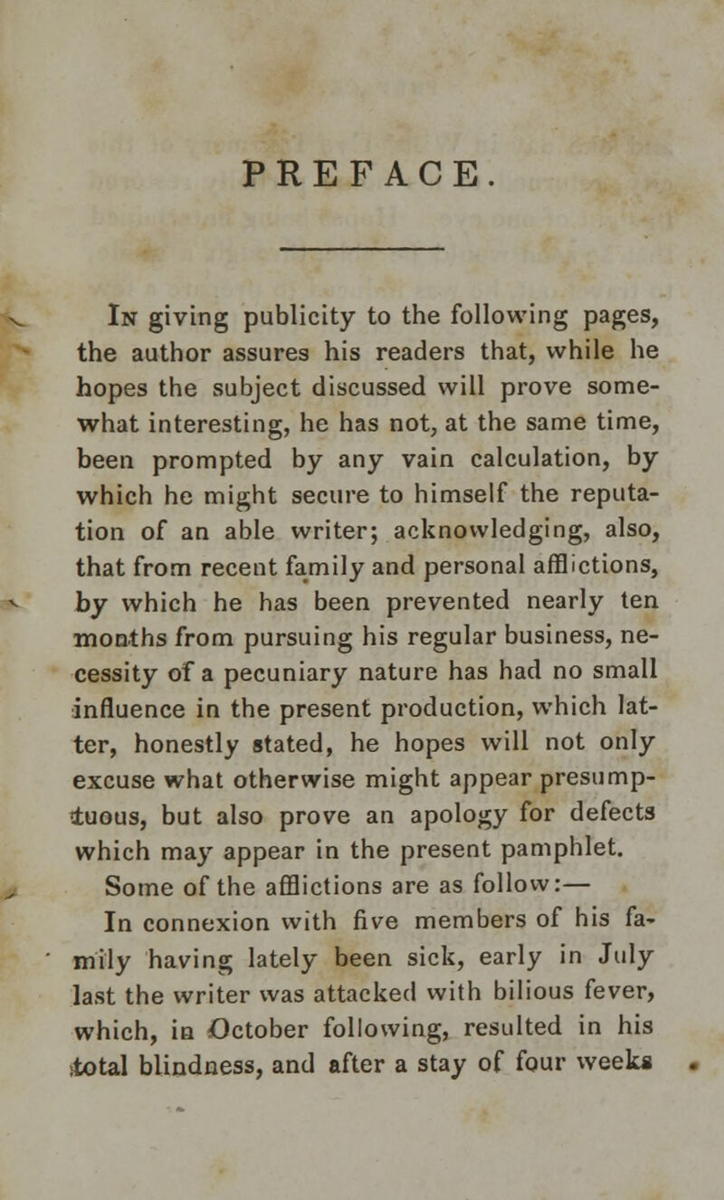 PREFACE In giving publicity to the following pages, the author assures his readers that, while he hopes the subject discussed will prove some- what interesting, he has not, at the same time, been prompted by any vain calculation, by which he might secure to himself the reputa- tion of an able writer; acknowledging, also, that from recent family and personal afflictions, by which he has been prevented nearly ten months from pursuing his regular business, ne- cessity of a pecuniary nature has had no small influence in the present production, which lat- ter, honestly stated, he hopes will not only excuse what otherwise might appear presump- tuous, but also prove an apology for defects which may appear in the present pamphlet. Some of the afflictions are as follow:— In connexion with five members of his fa- mily having lately been sick, early in July last the writer was attacked with bilious fever, which, in October following, resulted in his total blindness, and after a stay of four week*