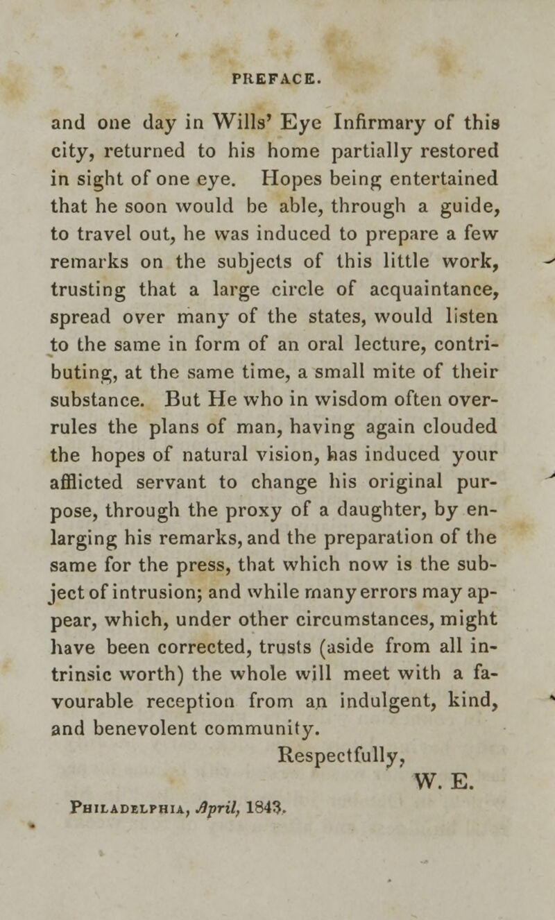 and one day in Wills' Eye Infirmary of this city, returned to his home partially restored in sight of one eye. Hopes being entertained that he soon would be able, through a guide, to travel out, he was induced to prepare a few remarks on the subjects of this little work, trusting that a large circle of acquaintance, spread over many of the states, would listen to the same in form of an oral lecture, contri- buting, at the same time, a small mite of their substance. But He who in wisdom often over- rules the plans of man, having again clouded the hopes of natural vision, has induced your afflicted servant to change his original pur- pose, through the proxy of a daughter, by en- larging his remarks, and the preparation of the same for the press, that which now is the sub- ject of intrusion; and while many errors may ap- pear, which, under other circumstances, might have been corrected, trusts (aside from all in- trinsic worth) the whole will meet with a fa- vourable reception from an indulgent, kind, and benevolent community. Respectfully, W. E. Philadelphia, April, 1343.