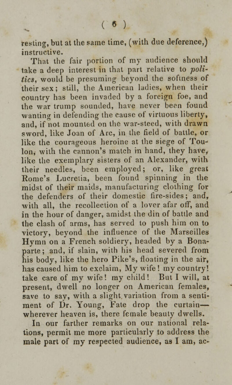 c • ) resting, but at the same time, (with due deference,) instructive. That the fair portion of my audience should take a deep interest in that part relative to poli- tics, would be presuming beyond the softness of their sex; still, the American ladies, when their country has been invaded by a foreign foe, and the war trump sounded, have never been found wanting in defending the cause of virtuous liberty, and, if not mounted on the war-steed, with drawn sword, like Joan of Arc, in the field of battle, or like the courageous heroine at the siege of Tou- lon, with the cannon's match in hand, they have, like the exemplary sisters of an Alexander, with their needles, been employed; or, like great Rome's Lucrelia, been found spinning in the midst of their maids, manufacturing clothing for the defenders of their domestic fire-sides; and, with all, the recollection of a lover afar off, and in the hour of danger, amidst the din of batde and the clash of arms, has served to push him on to victory, beyond the influence of the Marseilles Hymn on a French soldiery, headed by a Bona- parte; and, if slain, with his head severed from his body, like the hero Pike's, floating in the air, has caused him to exclaim, My wife ! my country! take care of my wife! my child! But I will, at present, dwell no longer on American females, save to say, with a slight, variation from a senti- ment of Dr. Young, Fate drop the curtain— wherever heaven is, there female beauty dwells. In our farther remarks on our national rela- tions, permit me more particularly to address the male part of my respected audience, as I am, ac-