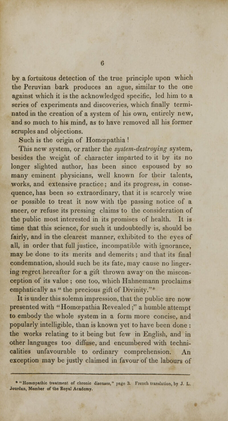 by a fortuitous detection of the true principle upon which the Peruvian bark produces an ague, similar to the one against which it is the acknowledged specific, led him to a series of experiments and discoveries, which finally termi- nated in the creation of a system of his own, entirely new, and so much to his mind, as to have removed all his former scruples and objections. Such is the origin of Homcepathia ! This new system, or rather the system-destroying system, besides the weight of character imparted to it by its no longer slighted author, has been since espoused by so many eminent physicians, well known for their talents, works, and extensive practice; and its progress, in conse- quence, has been so extraordinary, that it is scarcely wise or possible to treat it now with the passing notice of a sneer, or refuse its pressing claims to the consideration of the public most interested in its promises of health. It is time that this science, for such it undoubtedly is, should be fairly, and in the clearest manner, exhibited to the eyes of all, in order that full justice, incompatible with ignorance, may be done to its merits and demerits; and that its final condemnation, should such be its fate, may cause no linger- ing regret hereafter for a gift thrown away on the miscon- ception of its value ; one too, which Hahnemann proclaims emphatically as  the precious gift of Divinity.* It is under this solemn impression, that the public are now presented with  Homoepathia Revealed; a humble attempt to embody the whole system in a form more concise, and popularly intelligible, than is known yet to have been done : the works relating to it being but few in English, and in other languages too diffuse, and encumbered with techni- calities unfavourable to ordinary comprehension. An exception may be justly claimed in favour of the labours of * Homffipathic treatment of chronic diseases, page 3. French translation, by J. L. Jourdan, Member of the Royal Academy.