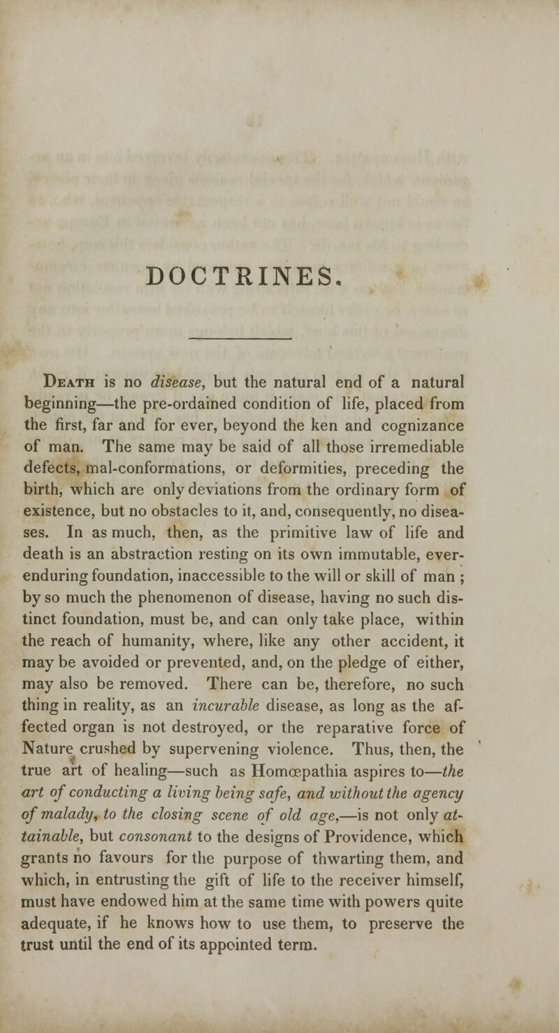 DOCTRINES. Death is no disease, but the natural end of a natural beginning—the pre-ordained condition of life, placed from the first, far and for ever, beyond the ken and cognizance of man. The same may be said of all those irremediable defects, mal-conformations, or deformities, preceding the birth, which are only deviations from the ordinary form of existence, but no obstacles to it, and, consequently, no disea- ses. In as much, then, as the primitive law of life and death is an abstraction resting on its own immutable, ever- enduring foundation, inaccessible to the will or skill of man ; by so much the phenomenon of disease, having no such dis- tinct foundation, must be, and can only take place, within the reach of humanity, where, like any other accident, it may be avoided or prevented, and, on the pledge of either, may also be removed. There can be, therefore, no such thing in reality, as an incurable disease, as long as the af- fected organ is not destroyed, or the reparative force of Nature crushed by supervening violence. Thus, then, the true art of healing—such as Homcepathia aspires to—the art of conducting a living being safe, and without the agency of malady, to the closing scene of old age,—is not only at- tainable, but consonant to the designs of Providence, which grants no favours for the purpose of thwarting them, and which, in entrusting the gift of life to the receiver himself, must have endowed him at the same time with powers quite adequate, if he knows how to use them, to preserve the trust until the end of its appointed term.