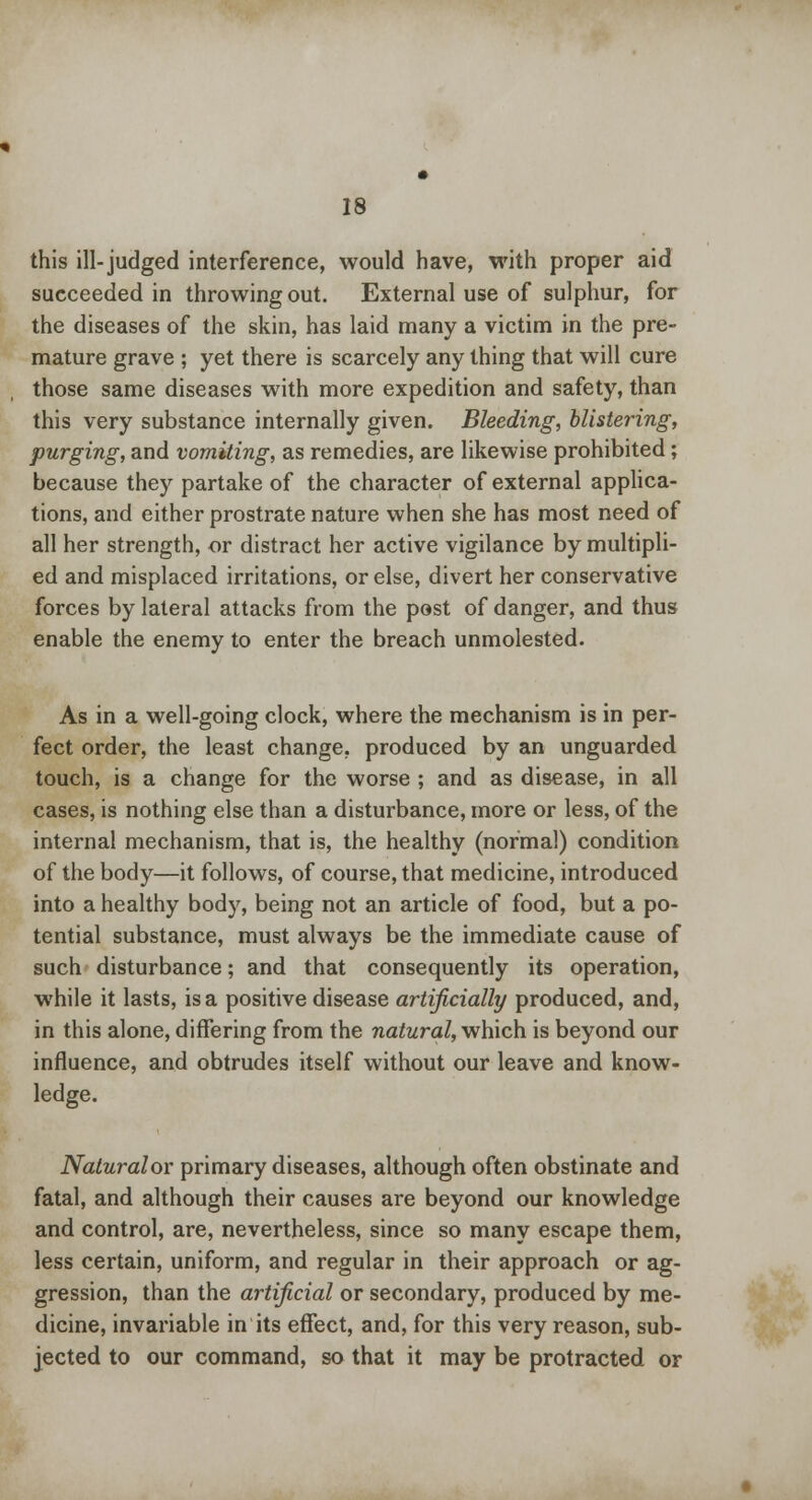 this ill-judged interference, would have, with proper aid succeeded in throwing out. External use of sulphur, for the diseases of the skin, has laid many a victim in the pre- mature grave ; yet there is scarcely any thing that will cure those same diseases with more expedition and safety, than this very substance internally given. Bleeding, blistering, purging, and vomiting, as remedies, are likewise prohibited; because they partake of the character of external applica- tions, and either prostrate nature when she has most need of all her strength, or distract her active vigilance by multipli- ed and misplaced irritations, or else, divert her conservative forces by lateral attacks from the post of danger, and thus enable the enemy to enter the breach unmolested. As in a well-going clock, where the mechanism is in per- fect order, the least change, produced by an unguarded touch, is a change for the worse ; and as disease, in all cases, is nothing else than a disturbance, more or less, of the internal mechanism, that is, the healthy (normal) condition of the body—it follows, of course, that medicine, introduced into a healthy body, being not an article of food, but a po- tential substance, must always be the immediate cause of such disturbance; and that consequently its operation, while it lasts, is a positive disease artificially produced, and, in this alone, differing from the natural, which is beyond our influence, and obtrudes itself without our leave and know- ledge. Naturalov primary diseases, although often obstinate and fatal, and although their causes are beyond our knowledge and control, are, nevertheless, since so many escape them, less certain, uniform, and regular in their approach or ag- gression, than the artificial or secondary, produced by me- dicine, invariable in its effect, and, for this very reason, sub- jected to our command, so that it may be protracted or