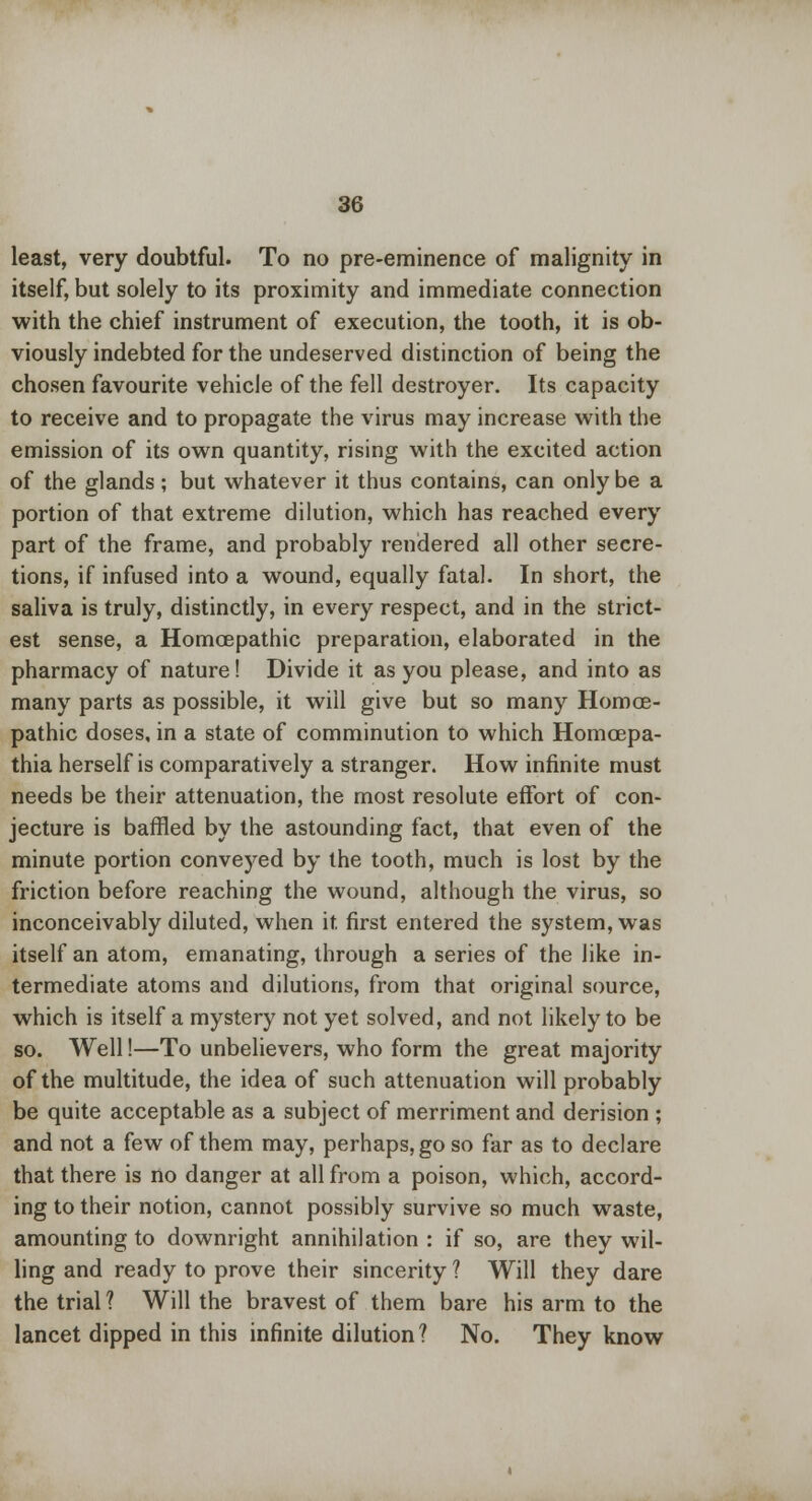 least, very doubtful. To no pre-eminence of malignity in itself, but solely to its proximity and immediate connection with the chief instrument of execution, the tooth, it is ob- viously indebted for the undeserved distinction of being the chosen favourite vehicle of the fell destroyer. Its capacity to receive and to propagate the virus may increase with the emission of its own quantity, rising with the excited action of the glands ; but whatever it thus contains, can only be a portion of that extreme dilution, which has reached every part of the frame, and probably rendered all other secre- tions, if infused into a wound, equally fatal. In short, the saliva is truly, distinctly, in every respect, and in the strict- est sense, a Homcepathic preparation, elaborated in the pharmacy of nature! Divide it as you please, and into as many parts as possible, it will give but so many Homce- pathic doses, in a state of comminution to which Homcepa- thia herself is comparatively a stranger. How infinite must needs be their attenuation, the most resolute effort of con- jecture is baffled by the astounding fact, that even of the minute portion conveyed by the tooth, much is lost by the friction before reaching the wound, although the virus, so inconceivably diluted, when it first entered the system, was itself an atom, emanating, through a series of the like in- termediate atoms and dilutions, from that original source, which is itself a mystery not yet solved, and not likely to be so. Well!—To unbelievers, who form the great majority of the multitude, the idea of such attenuation will probably be quite acceptable as a subject of merriment and derision ; and not a few of them may, perhaps, go so far as to declare that there is no danger at all from a poison, which, accord- ing to their notion, cannot possibly survive so much waste, amounting to downright annihilation : if so, are they wil- ling and ready to prove their sincerity ? Will they dare the trial ? Will the bravest of them bare his arm to the lancet dipped in this infinite dilution? No. They know