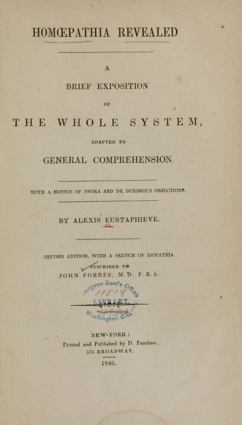 HOMCEPATHIA REVEALED A BRIEF EXPOSITION OF THE WHOLE SYSTEM, ADAPTED TO GENERAL COMPREHENSION. WITH A NOTICE OF PSORA AND DR. DURINGE'S OBJECTIONS. BY ALEXIS EUSTAPHIEVE. SECOND EDITION, WITH A SKETCH OF ISOPATH1A. v^fNSCRIBED T» JOHN FORBES, M.t). F.R.S. eof\ Gen/'s 0 '\q\oT\ M* gtor NEW-YORK : Printed and Published by D. Fanshaw, 575 BROADWAY. 1846.