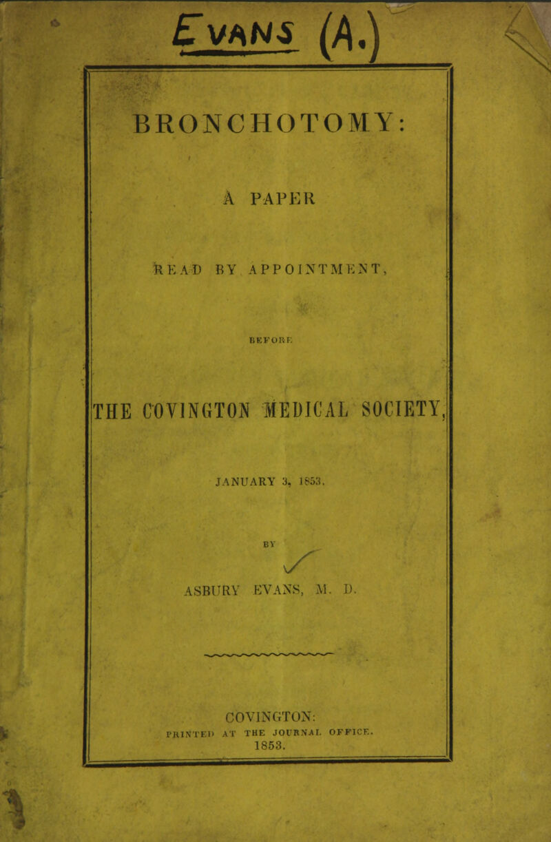 Ev*ns (f\,) BRONCHOTOMY A PAPER READ BY APPOINTMENT THE COVINGTON MEDICAL SOCIETY, JANUARY 3, 1853, ASBURY EVANS, M. I). COVINGTON: PRINTED AT THE JOURNAL OFFICE. 1853.