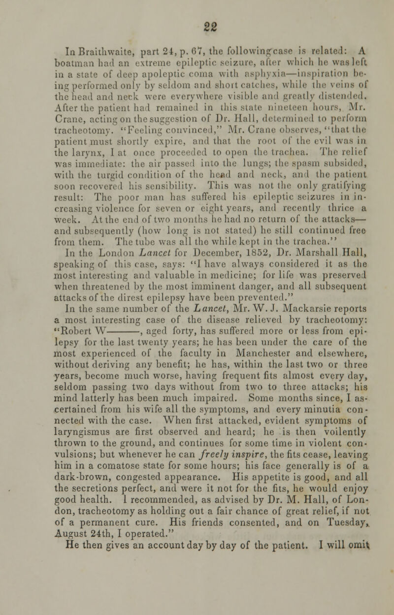 In Brahlnvaite, part 24, p. 67, the following*case is related: A boatman had an extreme epileptic seizure, after which be was left in a state of deep apoleptic coma with asphyxia—inspiration be- ing performed only by seldom and short catches, while the veins of the head and neck were everywhere visible and greatly distended. After the patient had remained in this state nineteen hours, Mr. Crane, acting on the suggestion of Dr. Hall, determined to perform tracheotomy. Feeling convinced, Mr. Cnme observes, that the patient must shortly expire, and that the root of the evil was in the larynx, I at once proceeded to open the trachea. The relief was immediate: the air passed into the lungs; the spasm subsided, with the turgid condition of the head and neck, and the patient soon recovered his sensibility. This was not the only gratifying result: The poor man has suffered his epileptic seizures in in- creasing violence for seven or eight years, and recently thrice a week. At the end of two months he had no return of the attacks— and subsequently (how long is not stated) he still continued free from them. The tube was all the while kept in the trachea. In the London Lancet for December, 1852, Dr. Marshall Hall, speaking of this case, says: I have always considered it as the most interesting and valuable in medicine; for life was preserved when threatened by the most imminent danger, and all subsequent attacks of the direst epilepsy have been prevented. In the same number of the Lancet, Mr. W. J. Mackarste reports a most interesting case of the disease relieved by tracheotomy: Robert W , aged forty, has suffered more or less from epi- lepsy for the last twenty years; he has been under the care of the most experienced of the faculty in Manchester and elsewhere, without deriving any benefit; he has, within the last two or three years, become much worse, having frequent fits almost every day, seldom passing two days wdthout from two to three attacks; his mind latterly has been much impaired. Some months since, I as- certained from his wife all the symptoms, and every minutia con- nected with the case. When first attacked, evident symptoms of laryngismus are first observed and heard; he is then voilently thrown to the ground, and continues for some time in violent con- vulsions; but whenever he can freely inspire, the fits cease, leaving him in a comatose state for some hours; his face generally is of a dark-brown, congested appearance. His appetite is good, and all the secretions perfect, and were it not for the fits, he would enjoy good health. 1 recommended, as advised by Dr. M. Hall, of Lon- don, tracheotomy as holding out a fair chance of great relief, if not of a permanent cure. His friends consented, and on Tuesday,. August 24th, I operated. He then gives an account day by day of the patient. I will omit