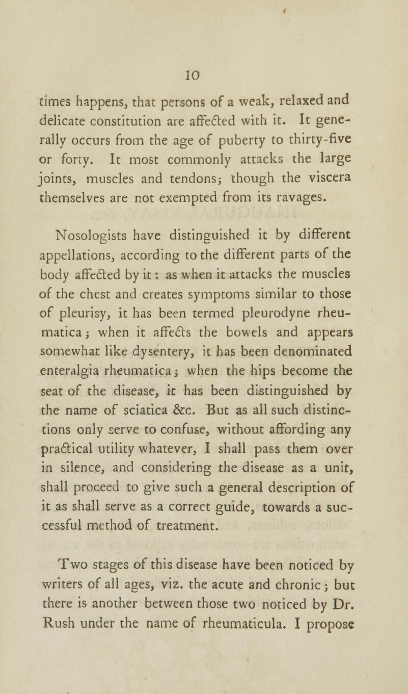 10 times happens, that persons of a weak, relaxed and delicate constitution are affected with it. It gene- rally occurs from the age of puberty to thirty-five or forty. It most commonly attacks the large joints, muscles and tendons; though the viscera themselves are not exempted from its ravages. Nosologists have distinguished it by different appellations, according to the different parts of the body affected by it: as when it attacks the muscles of the chest and creates symptoms similar to those of pleurisy, it has been termed pleurodyne rheu- matica •, when it affects the bowels and appears somewhat like dysentery, it has been denominated enteralgia rheumatica; when the hips become the seat of the disease, it has been distinguished by the name of sciatica &c. But as all such distinc- tions only serve to confuse, without affording any practical utility whatever, I shall pass them over in silence, and considering the disease as a unit, shall proceed to give such a general description of it as shall serve as a correct guide, towards a suc- cessful method of treatment. Two stages of this disease have been noticed by writers of all ages, viz. the acute and chronic; but there is another between those two noticed by Dr.