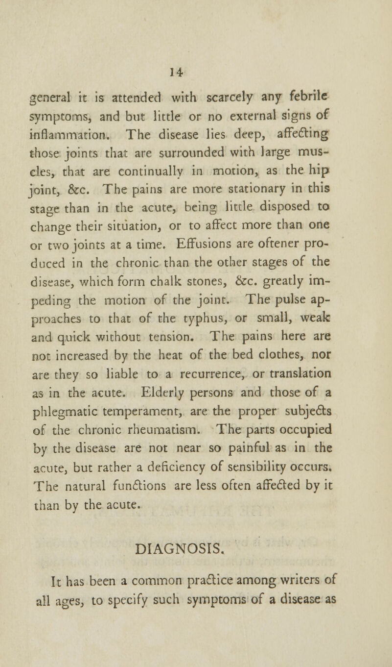 general it is attended with scarcely any febrile symptoms, and but little or no external signs of inflammation. The disease lies deep, affecting those joints that are surrounded with large mus- cles, that are continually in motion, as the hip joint, &c. The pains are more stationary in this stage than in the acute, being little disposed to change their situation, or to affect more than one or two joints at a time. Effusions are oftener pro- duced in the chronic than the other stages of the disease, which form chalk stones, &c. greatly im- peding the motion of the joint. The pulse ap- proaches to that of the typhus, or small, weak and quick without tension. The pains here are not increased by the heat of the bed clothes, nor are they so liable to a recurrence, or translation as in the acute. Elderly persons and those of a phlegmatic temperament, are the proper subjects of the chronic rheumatism. The parts occupied by the disease are not near so painful as in the acute, but rather a deficiency of sensibility occurs. The natural functions are less often affected by it than by the acute. DIAGNOSIS. It has been a common practice among writers of all ages, to specify such symptoms of a disease as
