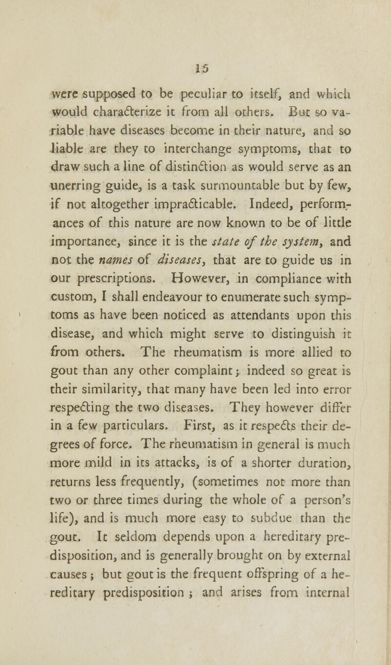 were supposed to be peculiar to itself, and which would characterize it from all others. But so va- riable have diseases become in their nature, and so liable are they to interchange symptoms, that to draw such a line of distinction as would serve as an unerring guide, is a task surmountable but by few, if not altogether impracticable. Indeed, perforrn- ances of this nature are now known to be of little importance, since it is the state of the system, and not the names of diseases, that are to guide us in our prescriptions. However, in compliance with custom, I shall endeavour to enumerate such symp- toms as have been noticed as attendants upon this disease, and which might serve to distinguish it from others. The rheumatism is more allied to gout than any other complaint; indeed so great is their similarity, that many have been led into error respecting the two diseases. They however differ in a few particulars. First, as it respects their de- grees of force. The rheumatism in general is much more mild in its attacks, is of a shorter duration, returns less frequently, (sometimes not more than two or three times during the whole of a person's life), and is much more easy to subdue than the gout. It seldom depends upon a hereditary pre- disposition, and is generally brought on by external causes ; but gout is the frequent offspring of a he- reditary predisposition ; and arises from internal