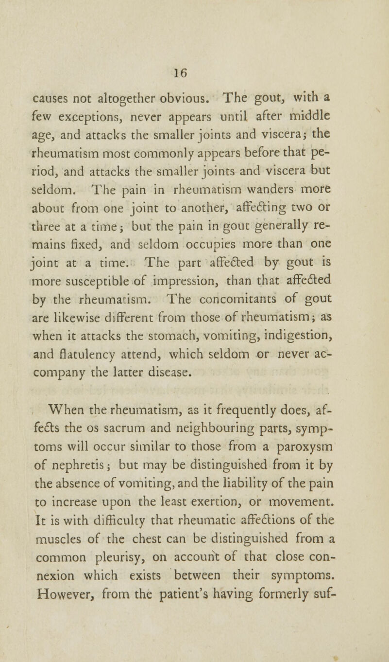 causes not altogether obvious. The gout, with a few exceptions, never appears until after middle age, and attacks the smaller joints and viscera; the rheumatism most commonly appears before that pe- riod, and attacks the smaller joints and viscera but seldom. The pain in rheumatism wanders more about from one joint to another, affecting two or three at a time; but the pain in gout generally re- mains fixed, and seldom occupies more than one joint at a time. The part affected by gout is more susceptible of impression, than that affected by the rheumatism. The concomitants of gout are likewise different from those of rheumatism; as when it attacks the stomach, vomiting, indigestion, and flatulency attend, which seldom or never ac- company the latter disease. When the rheumatism, as it frequently does, af- fects the os sacrum and neighbouring parts, symp- toms will occur similar to those from a paroxysm of nephretis; but may be distinguished from it by the absence of vomiting, and the liability of the pain to increase upon the least exertion, or movement. It is with difficulty that rheumatic affections of the muscles of the chest can be distinguished from a common pleurisy, on account of that close con- nexion which exists between their symptoms. However, from the patient's having formerly suf-