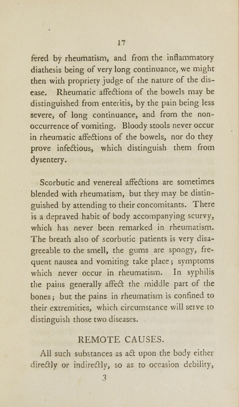 fered by rheumatism, and from the inflammatory diathesis being of very long continuance, we might then with propriety judge of the nature of the dis- ease. Rheumatic affections of the bowels may be distinguished from enteritis, by the pain being less severe, of long continuance, and from the non- occurrence of vomiting. Bloody stools never occur in rheumatic affections of the bowels, nor do they prove infectious, which distinguish them from dysentery. Scorbutic and venereal affections are sometimes blended with rheumatism, but they may be distin- guished by attending to their concomitants. There is a depraved habit of body accompanying scurvy, which has never been remarked in rheumatism. The breath also of scorbutic patients is very disa- greeable to the smell, the gums are spongy, fre- quent nausea and vomiting take place; symptoms which never occur in rheumatism. In syphilis the pains generally affect the middle part of the bones; but the pains in rheumatism is confined to their extremities, which circumstance will serve to distinguish those two diseases. REMOTE CAUSES. All such substances as act upon the body either directly or indirectly, so as to occasion debility, 3