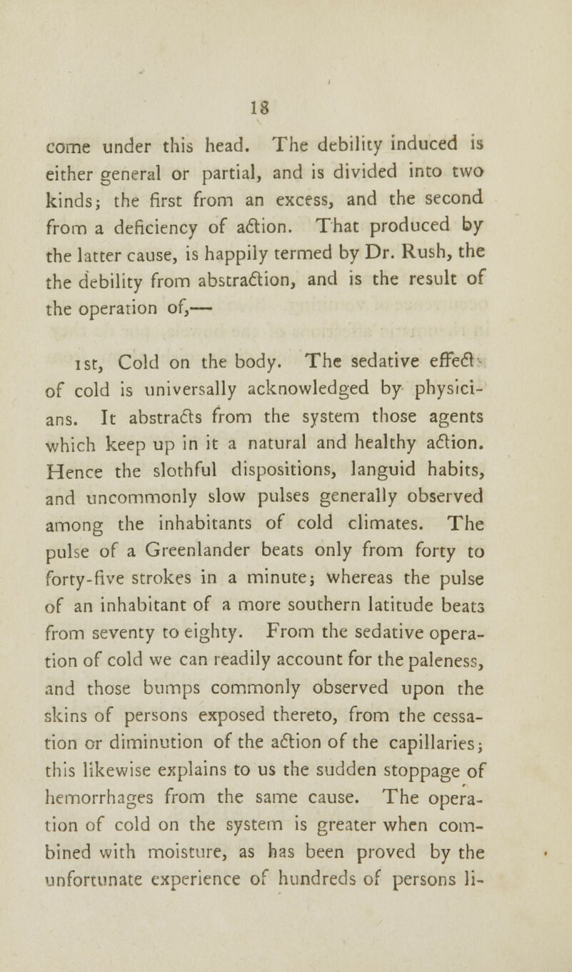 come under this head. The debility induced is either general or partial, and is divided into two kinds; the first from an excess, and the second from a deficiency of action. That produced by the latter cause, is happily termed by Dr. Rush, the the debility from abstraction, and is the result of the operation of,— i st, Cold on the body. The sedative effect of cold is universally acknowledged by physici- ans. It abstracts from the system those agents which keep up in it a natural and healthy action. Hence the slothful dispositions, languid habits, and uncommonly slow pulses generally observed among the inhabitants of cold climates. The pulse of a Greenlander beats only from forty to forty-five strokes in a minute; whereas the pulse of an inhabitant of a more southern latitude beats from seventy to eighty. From the sedative opera- tion of cold we can readily account for the paleness, and those bumps commonly observed upon the skins of persons exposed thereto, from the cessa- tion or diminution of the action of the capillaries; this likewise explains to us the sudden stoppage of hemorrhages from the same cause. The opera- tion of cold on the system is greater when com- bined with moisture, as has been proved by the unfortunate experience of hundreds of persons li-